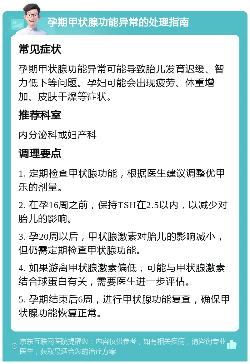 孕期甲状腺功能异常的处理指南 常见症状 孕期甲状腺功能异常可能导致胎儿发育迟缓、智力低下等问题。孕妇可能会出现疲劳、体重增加、皮肤干燥等症状。 推荐科室 内分泌科或妇产科 调理要点 1. 定期检查甲状腺功能，根据医生建议调整优甲乐的剂量。 2. 在孕16周之前，保持TSH在2.5以内，以减少对胎儿的影响。 3. 孕20周以后，甲状腺激素对胎儿的影响减小，但仍需定期检查甲状腺功能。 4. 如果游离甲状腺激素偏低，可能与甲状腺激素结合球蛋白有关，需要医生进一步评估。 5. 孕期结束后6周，进行甲状腺功能复查，确保甲状腺功能恢复正常。