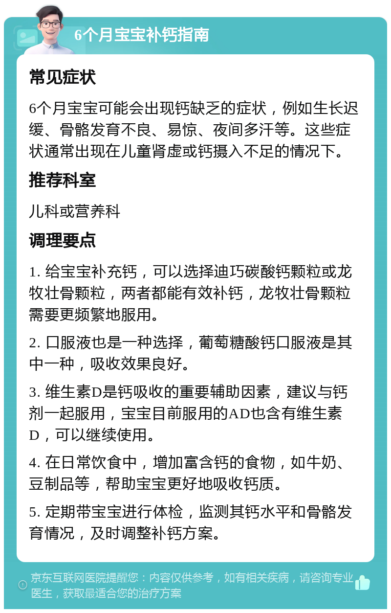 6个月宝宝补钙指南 常见症状 6个月宝宝可能会出现钙缺乏的症状，例如生长迟缓、骨骼发育不良、易惊、夜间多汗等。这些症状通常出现在儿童肾虚或钙摄入不足的情况下。 推荐科室 儿科或营养科 调理要点 1. 给宝宝补充钙，可以选择迪巧碳酸钙颗粒或龙牧壮骨颗粒，两者都能有效补钙，龙牧壮骨颗粒需要更频繁地服用。 2. 口服液也是一种选择，葡萄糖酸钙口服液是其中一种，吸收效果良好。 3. 维生素D是钙吸收的重要辅助因素，建议与钙剂一起服用，宝宝目前服用的AD也含有维生素D，可以继续使用。 4. 在日常饮食中，增加富含钙的食物，如牛奶、豆制品等，帮助宝宝更好地吸收钙质。 5. 定期带宝宝进行体检，监测其钙水平和骨骼发育情况，及时调整补钙方案。