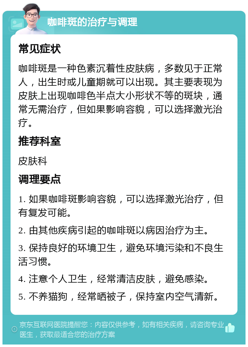 咖啡斑的治疗与调理 常见症状 咖啡斑是一种色素沉着性皮肤病，多数见于正常人，出生时或儿童期就可以出现。其主要表现为皮肤上出现咖啡色半点大小形状不等的斑块，通常无需治疗，但如果影响容貌，可以选择激光治疗。 推荐科室 皮肤科 调理要点 1. 如果咖啡斑影响容貌，可以选择激光治疗，但有复发可能。 2. 由其他疾病引起的咖啡斑以病因治疗为主。 3. 保持良好的环境卫生，避免环境污染和不良生活习惯。 4. 注意个人卫生，经常清洁皮肤，避免感染。 5. 不养猫狗，经常晒被子，保持室内空气清新。