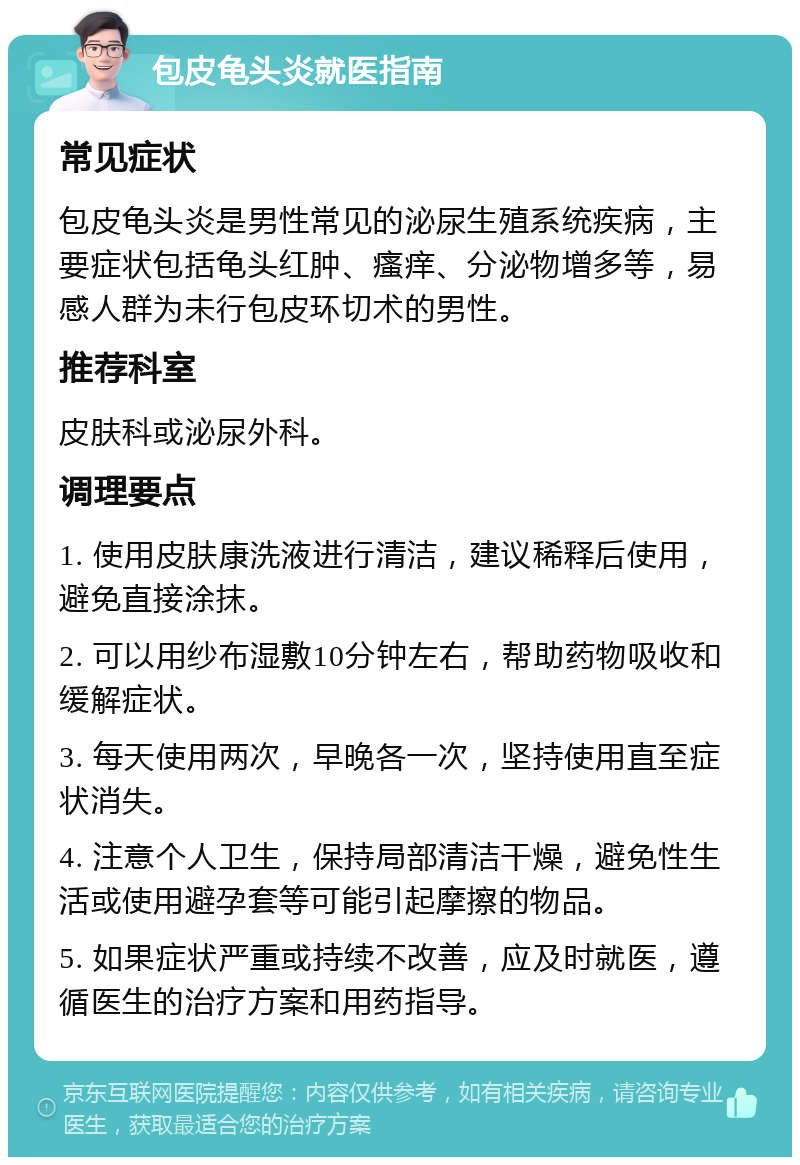 包皮龟头炎就医指南 常见症状 包皮龟头炎是男性常见的泌尿生殖系统疾病，主要症状包括龟头红肿、瘙痒、分泌物增多等，易感人群为未行包皮环切术的男性。 推荐科室 皮肤科或泌尿外科。 调理要点 1. 使用皮肤康洗液进行清洁，建议稀释后使用，避免直接涂抹。 2. 可以用纱布湿敷10分钟左右，帮助药物吸收和缓解症状。 3. 每天使用两次，早晚各一次，坚持使用直至症状消失。 4. 注意个人卫生，保持局部清洁干燥，避免性生活或使用避孕套等可能引起摩擦的物品。 5. 如果症状严重或持续不改善，应及时就医，遵循医生的治疗方案和用药指导。