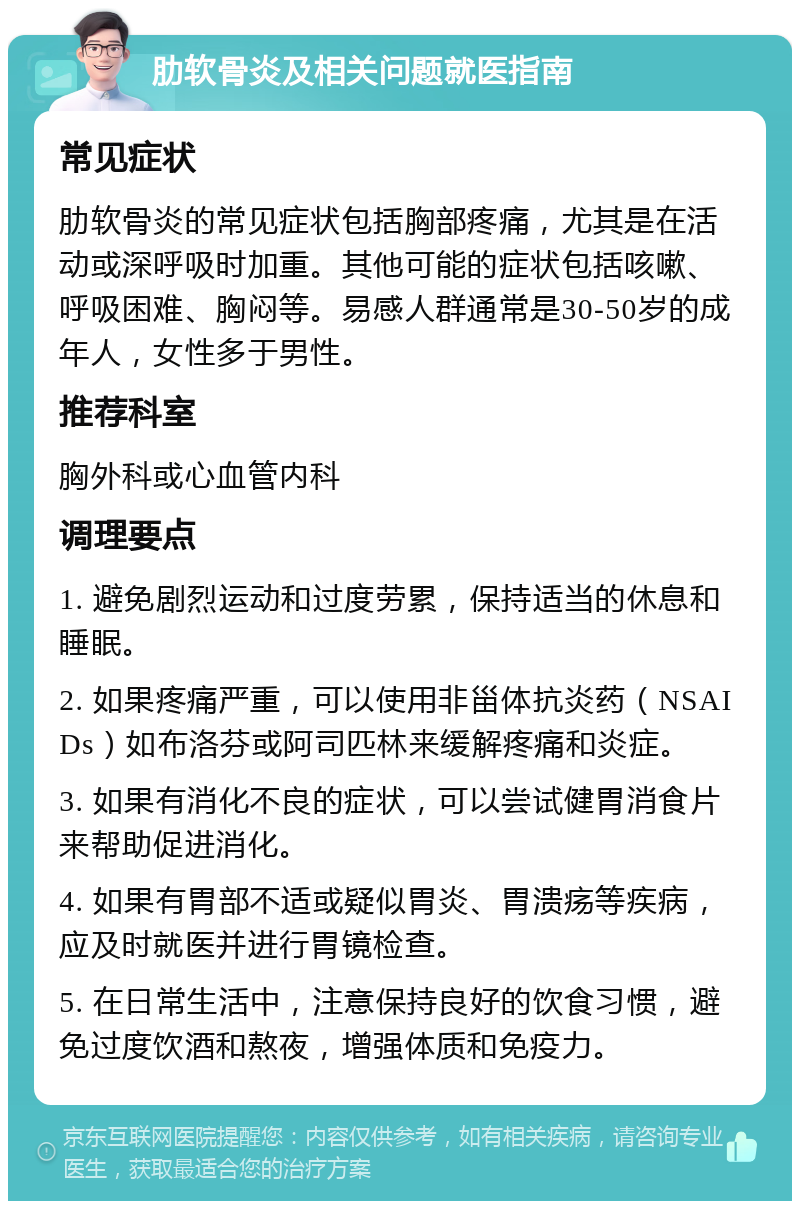 肋软骨炎及相关问题就医指南 常见症状 肋软骨炎的常见症状包括胸部疼痛，尤其是在活动或深呼吸时加重。其他可能的症状包括咳嗽、呼吸困难、胸闷等。易感人群通常是30-50岁的成年人，女性多于男性。 推荐科室 胸外科或心血管内科 调理要点 1. 避免剧烈运动和过度劳累，保持适当的休息和睡眠。 2. 如果疼痛严重，可以使用非甾体抗炎药（NSAIDs）如布洛芬或阿司匹林来缓解疼痛和炎症。 3. 如果有消化不良的症状，可以尝试健胃消食片来帮助促进消化。 4. 如果有胃部不适或疑似胃炎、胃溃疡等疾病，应及时就医并进行胃镜检查。 5. 在日常生活中，注意保持良好的饮食习惯，避免过度饮酒和熬夜，增强体质和免疫力。