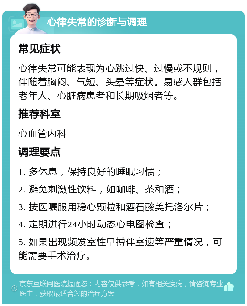 心律失常的诊断与调理 常见症状 心律失常可能表现为心跳过快、过慢或不规则，伴随着胸闷、气短、头晕等症状。易感人群包括老年人、心脏病患者和长期吸烟者等。 推荐科室 心血管内科 调理要点 1. 多休息，保持良好的睡眠习惯； 2. 避免刺激性饮料，如咖啡、茶和酒； 3. 按医嘱服用稳心颗粒和酒石酸美托洛尔片； 4. 定期进行24小时动态心电图检查； 5. 如果出现频发室性早搏伴室速等严重情况，可能需要手术治疗。