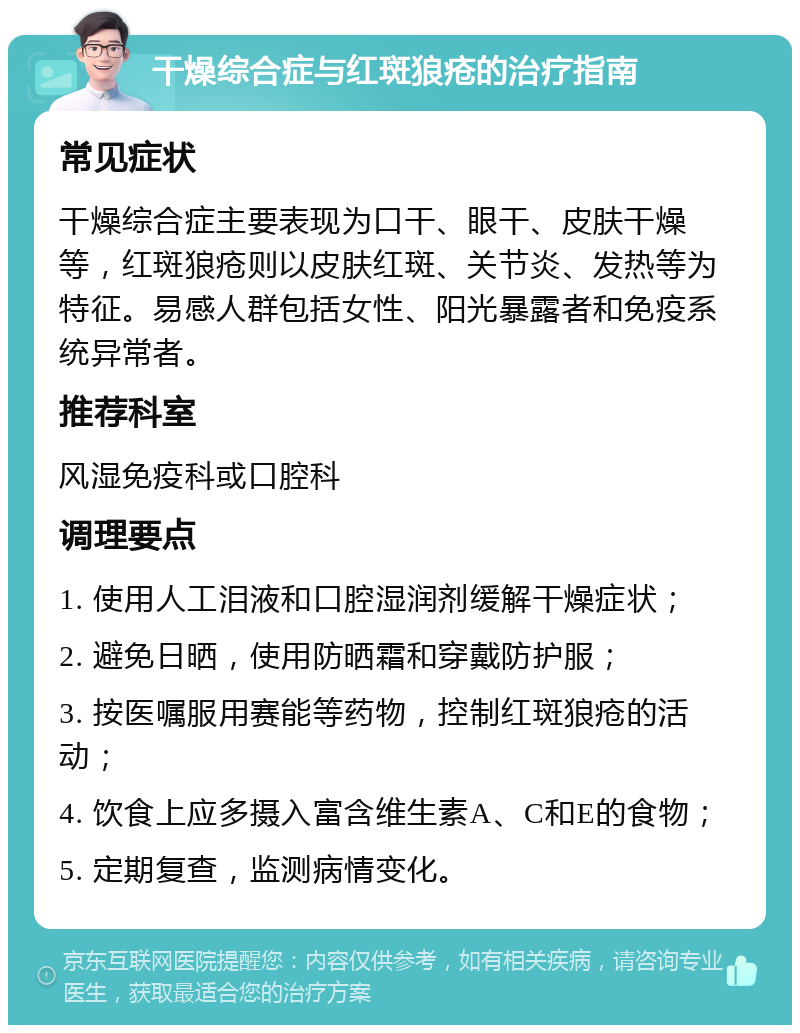 干燥综合症与红斑狼疮的治疗指南 常见症状 干燥综合症主要表现为口干、眼干、皮肤干燥等，红斑狼疮则以皮肤红斑、关节炎、发热等为特征。易感人群包括女性、阳光暴露者和免疫系统异常者。 推荐科室 风湿免疫科或口腔科 调理要点 1. 使用人工泪液和口腔湿润剂缓解干燥症状； 2. 避免日晒，使用防晒霜和穿戴防护服； 3. 按医嘱服用赛能等药物，控制红斑狼疮的活动； 4. 饮食上应多摄入富含维生素A、C和E的食物； 5. 定期复查，监测病情变化。