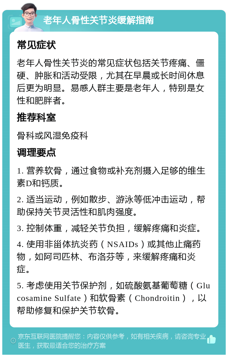 老年人骨性关节炎缓解指南 常见症状 老年人骨性关节炎的常见症状包括关节疼痛、僵硬、肿胀和活动受限，尤其在早晨或长时间休息后更为明显。易感人群主要是老年人，特别是女性和肥胖者。 推荐科室 骨科或风湿免疫科 调理要点 1. 营养软骨，通过食物或补充剂摄入足够的维生素D和钙质。 2. 适当运动，例如散步、游泳等低冲击运动，帮助保持关节灵活性和肌肉强度。 3. 控制体重，减轻关节负担，缓解疼痛和炎症。 4. 使用非甾体抗炎药（NSAIDs）或其他止痛药物，如阿司匹林、布洛芬等，来缓解疼痛和炎症。 5. 考虑使用关节保护剂，如硫酸氨基葡萄糖（Glucosamine Sulfate）和软骨素（Chondroitin），以帮助修复和保护关节软骨。