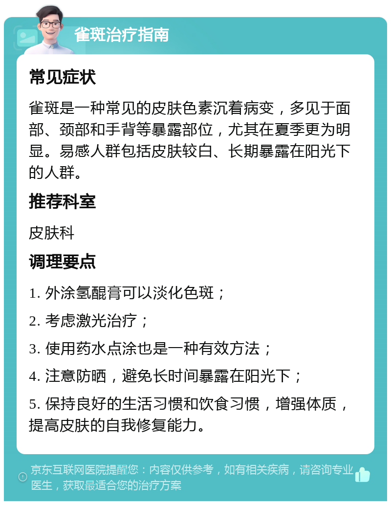 雀斑治疗指南 常见症状 雀斑是一种常见的皮肤色素沉着病变，多见于面部、颈部和手背等暴露部位，尤其在夏季更为明显。易感人群包括皮肤较白、长期暴露在阳光下的人群。 推荐科室 皮肤科 调理要点 1. 外涂氢醌膏可以淡化色斑； 2. 考虑激光治疗； 3. 使用药水点涂也是一种有效方法； 4. 注意防晒，避免长时间暴露在阳光下； 5. 保持良好的生活习惯和饮食习惯，增强体质，提高皮肤的自我修复能力。