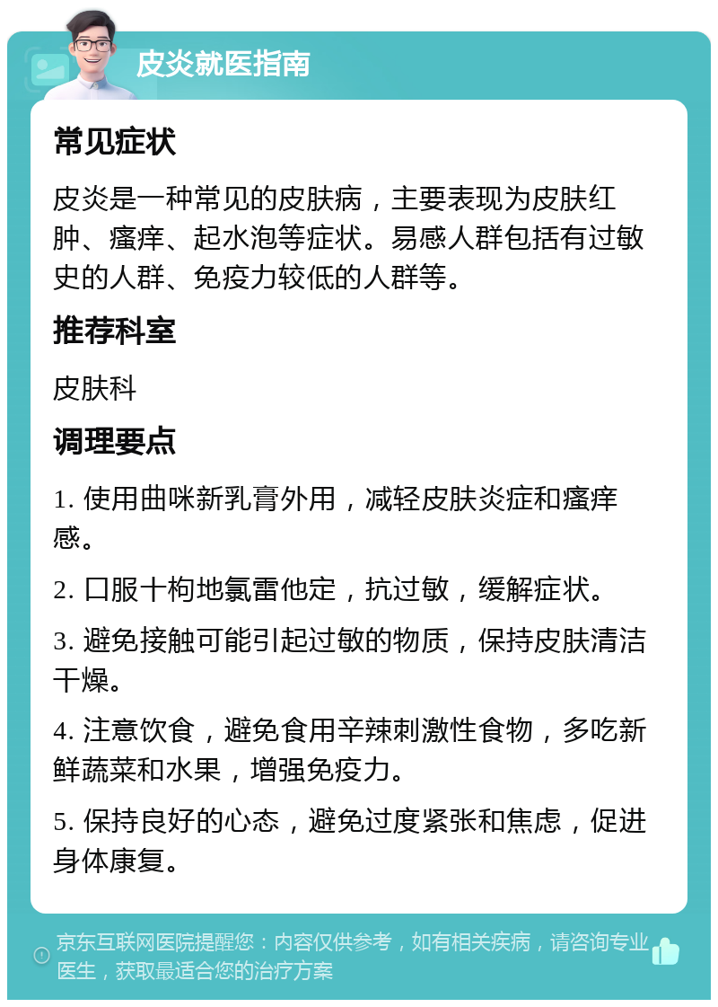 皮炎就医指南 常见症状 皮炎是一种常见的皮肤病，主要表现为皮肤红肿、瘙痒、起水泡等症状。易感人群包括有过敏史的人群、免疫力较低的人群等。 推荐科室 皮肤科 调理要点 1. 使用曲咪新乳膏外用，减轻皮肤炎症和瘙痒感。 2. 口服十枸地氯雷他定，抗过敏，缓解症状。 3. 避免接触可能引起过敏的物质，保持皮肤清洁干燥。 4. 注意饮食，避免食用辛辣刺激性食物，多吃新鲜蔬菜和水果，增强免疫力。 5. 保持良好的心态，避免过度紧张和焦虑，促进身体康复。