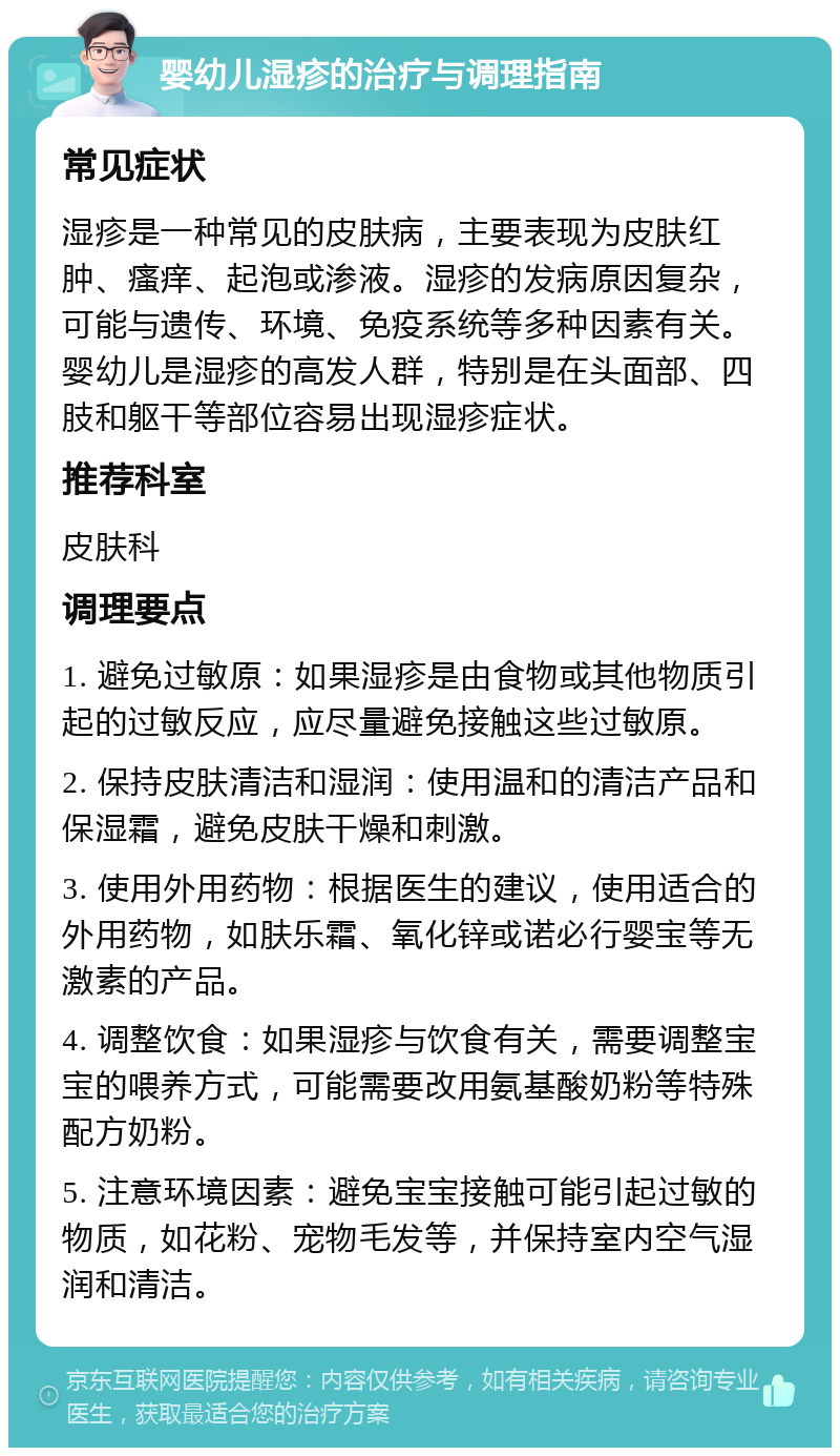 婴幼儿湿疹的治疗与调理指南 常见症状 湿疹是一种常见的皮肤病，主要表现为皮肤红肿、瘙痒、起泡或渗液。湿疹的发病原因复杂，可能与遗传、环境、免疫系统等多种因素有关。婴幼儿是湿疹的高发人群，特别是在头面部、四肢和躯干等部位容易出现湿疹症状。 推荐科室 皮肤科 调理要点 1. 避免过敏原：如果湿疹是由食物或其他物质引起的过敏反应，应尽量避免接触这些过敏原。 2. 保持皮肤清洁和湿润：使用温和的清洁产品和保湿霜，避免皮肤干燥和刺激。 3. 使用外用药物：根据医生的建议，使用适合的外用药物，如肤乐霜、氧化锌或诺必行婴宝等无激素的产品。 4. 调整饮食：如果湿疹与饮食有关，需要调整宝宝的喂养方式，可能需要改用氨基酸奶粉等特殊配方奶粉。 5. 注意环境因素：避免宝宝接触可能引起过敏的物质，如花粉、宠物毛发等，并保持室内空气湿润和清洁。