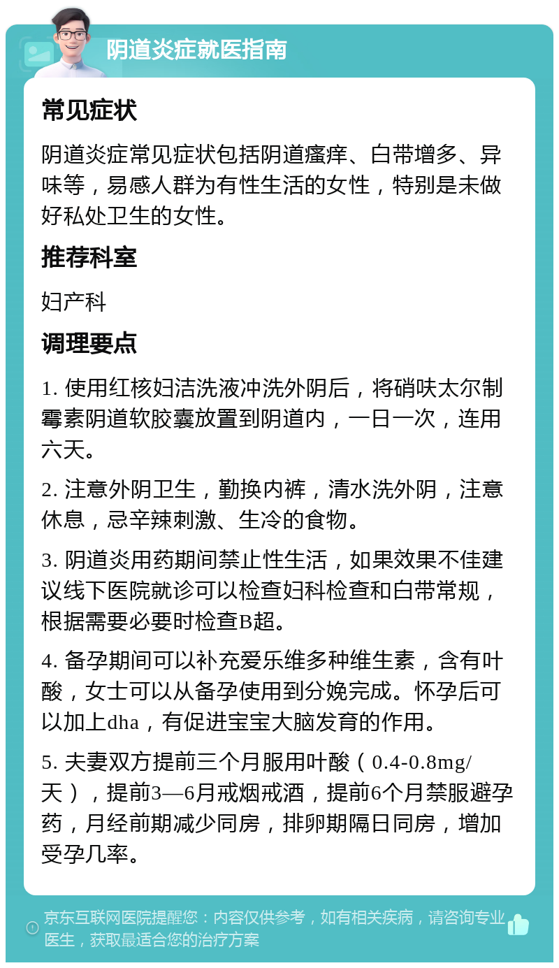 阴道炎症就医指南 常见症状 阴道炎症常见症状包括阴道瘙痒、白带增多、异味等，易感人群为有性生活的女性，特别是未做好私处卫生的女性。 推荐科室 妇产科 调理要点 1. 使用红核妇洁洗液冲洗外阴后，将硝呋太尔制霉素阴道软胶囊放置到阴道内，一日一次，连用六天。 2. 注意外阴卫生，勤换内裤，清水洗外阴，注意休息，忌辛辣刺激、生冷的食物。 3. 阴道炎用药期间禁止性生活，如果效果不佳建议线下医院就诊可以检查妇科检查和白带常规，根据需要必要时检查B超。 4. 备孕期间可以补充爱乐维多种维生素，含有叶酸，女士可以从备孕使用到分娩完成。怀孕后可以加上dha，有促进宝宝大脑发育的作用。 5. 夫妻双方提前三个月服用叶酸（0.4-0.8mg/天），提前3—6月戒烟戒酒，提前6个月禁服避孕药，月经前期减少同房，排卵期隔日同房，增加受孕几率。