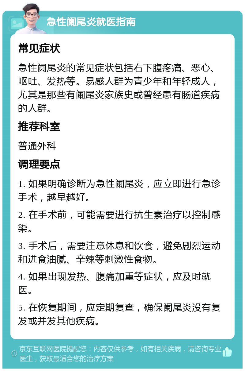 急性阑尾炎就医指南 常见症状 急性阑尾炎的常见症状包括右下腹疼痛、恶心、呕吐、发热等。易感人群为青少年和年轻成人，尤其是那些有阑尾炎家族史或曾经患有肠道疾病的人群。 推荐科室 普通外科 调理要点 1. 如果明确诊断为急性阑尾炎，应立即进行急诊手术，越早越好。 2. 在手术前，可能需要进行抗生素治疗以控制感染。 3. 手术后，需要注意休息和饮食，避免剧烈运动和进食油腻、辛辣等刺激性食物。 4. 如果出现发热、腹痛加重等症状，应及时就医。 5. 在恢复期间，应定期复查，确保阑尾炎没有复发或并发其他疾病。