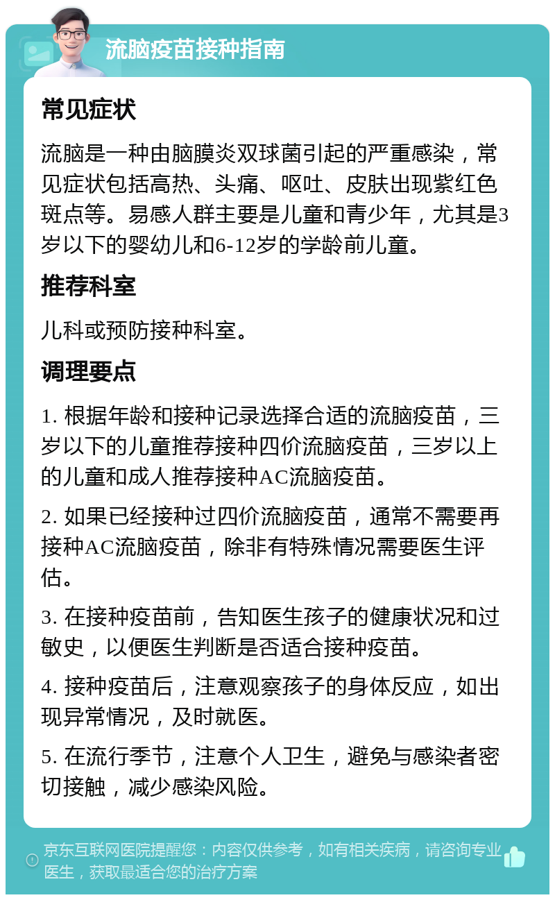 流脑疫苗接种指南 常见症状 流脑是一种由脑膜炎双球菌引起的严重感染，常见症状包括高热、头痛、呕吐、皮肤出现紫红色斑点等。易感人群主要是儿童和青少年，尤其是3岁以下的婴幼儿和6-12岁的学龄前儿童。 推荐科室 儿科或预防接种科室。 调理要点 1. 根据年龄和接种记录选择合适的流脑疫苗，三岁以下的儿童推荐接种四价流脑疫苗，三岁以上的儿童和成人推荐接种AC流脑疫苗。 2. 如果已经接种过四价流脑疫苗，通常不需要再接种AC流脑疫苗，除非有特殊情况需要医生评估。 3. 在接种疫苗前，告知医生孩子的健康状况和过敏史，以便医生判断是否适合接种疫苗。 4. 接种疫苗后，注意观察孩子的身体反应，如出现异常情况，及时就医。 5. 在流行季节，注意个人卫生，避免与感染者密切接触，减少感染风险。