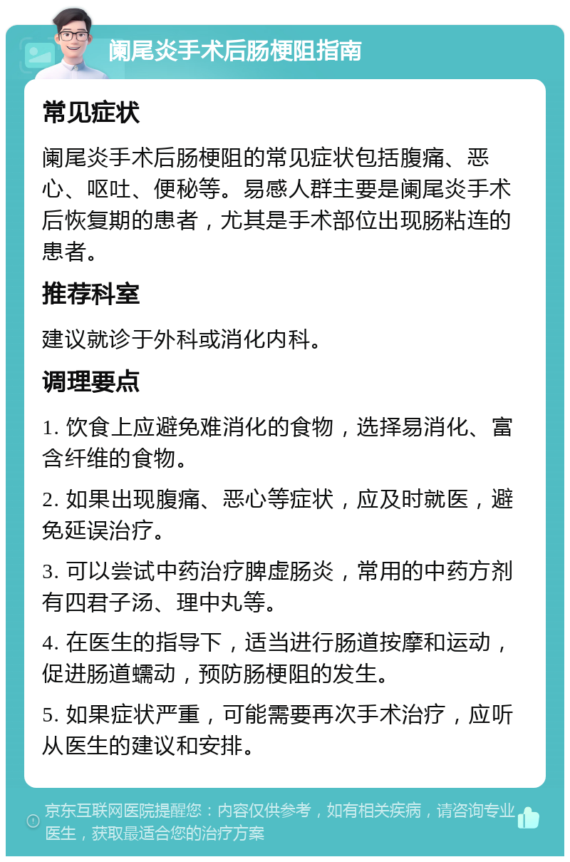 阑尾炎手术后肠梗阻指南 常见症状 阑尾炎手术后肠梗阻的常见症状包括腹痛、恶心、呕吐、便秘等。易感人群主要是阑尾炎手术后恢复期的患者，尤其是手术部位出现肠粘连的患者。 推荐科室 建议就诊于外科或消化内科。 调理要点 1. 饮食上应避免难消化的食物，选择易消化、富含纤维的食物。 2. 如果出现腹痛、恶心等症状，应及时就医，避免延误治疗。 3. 可以尝试中药治疗脾虚肠炎，常用的中药方剂有四君子汤、理中丸等。 4. 在医生的指导下，适当进行肠道按摩和运动，促进肠道蠕动，预防肠梗阻的发生。 5. 如果症状严重，可能需要再次手术治疗，应听从医生的建议和安排。