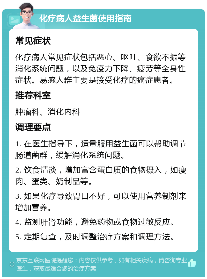 化疗病人益生菌使用指南 常见症状 化疗病人常见症状包括恶心、呕吐、食欲不振等消化系统问题，以及免疫力下降、疲劳等全身性症状。易感人群主要是接受化疗的癌症患者。 推荐科室 肿瘤科、消化内科 调理要点 1. 在医生指导下，适量服用益生菌可以帮助调节肠道菌群，缓解消化系统问题。 2. 饮食清淡，增加富含蛋白质的食物摄入，如瘦肉、蛋类、奶制品等。 3. 如果化疗导致胃口不好，可以使用营养制剂来增加营养。 4. 监测肝肾功能，避免药物或食物过敏反应。 5. 定期复查，及时调整治疗方案和调理方法。