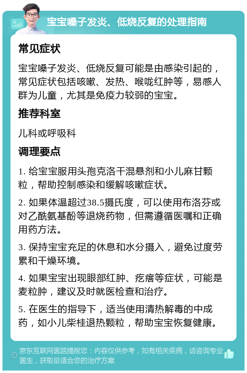 宝宝嗓子发炎、低烧反复的处理指南 常见症状 宝宝嗓子发炎、低烧反复可能是由感染引起的，常见症状包括咳嗽、发热、喉咙红肿等，易感人群为儿童，尤其是免疫力较弱的宝宝。 推荐科室 儿科或呼吸科 调理要点 1. 给宝宝服用头孢克洛干混悬剂和小儿麻甘颗粒，帮助控制感染和缓解咳嗽症状。 2. 如果体温超过38.5摄氏度，可以使用布洛芬或对乙酰氨基酚等退烧药物，但需遵循医嘱和正确用药方法。 3. 保持宝宝充足的休息和水分摄入，避免过度劳累和干燥环境。 4. 如果宝宝出现眼部红肿、疙瘩等症状，可能是麦粒肿，建议及时就医检查和治疗。 5. 在医生的指导下，适当使用清热解毒的中成药，如小儿柴桂退热颗粒，帮助宝宝恢复健康。