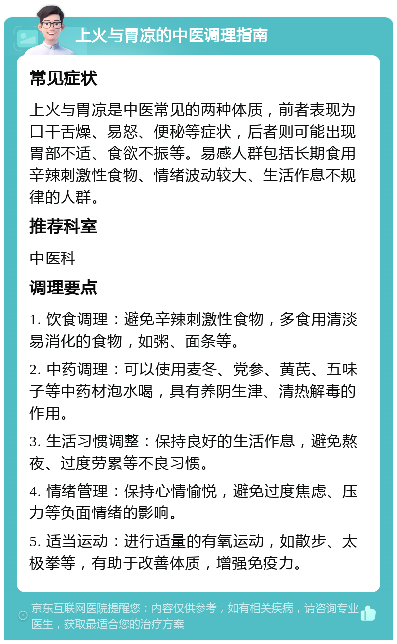 上火与胃凉的中医调理指南 常见症状 上火与胃凉是中医常见的两种体质，前者表现为口干舌燥、易怒、便秘等症状，后者则可能出现胃部不适、食欲不振等。易感人群包括长期食用辛辣刺激性食物、情绪波动较大、生活作息不规律的人群。 推荐科室 中医科 调理要点 1. 饮食调理：避免辛辣刺激性食物，多食用清淡易消化的食物，如粥、面条等。 2. 中药调理：可以使用麦冬、党参、黄芪、五味子等中药材泡水喝，具有养阴生津、清热解毒的作用。 3. 生活习惯调整：保持良好的生活作息，避免熬夜、过度劳累等不良习惯。 4. 情绪管理：保持心情愉悦，避免过度焦虑、压力等负面情绪的影响。 5. 适当运动：进行适量的有氧运动，如散步、太极拳等，有助于改善体质，增强免疫力。