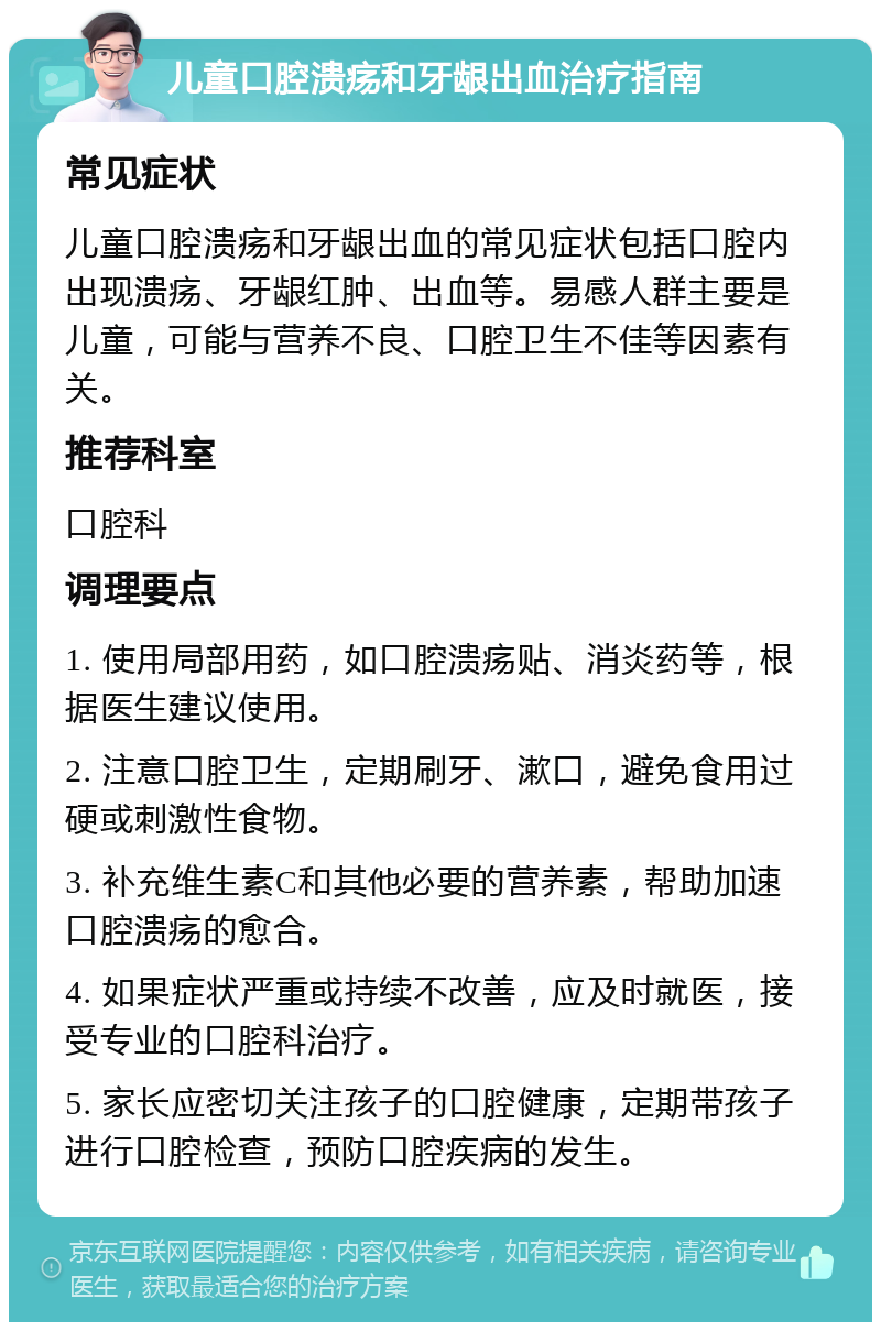 儿童口腔溃疡和牙龈出血治疗指南 常见症状 儿童口腔溃疡和牙龈出血的常见症状包括口腔内出现溃疡、牙龈红肿、出血等。易感人群主要是儿童，可能与营养不良、口腔卫生不佳等因素有关。 推荐科室 口腔科 调理要点 1. 使用局部用药，如口腔溃疡贴、消炎药等，根据医生建议使用。 2. 注意口腔卫生，定期刷牙、漱口，避免食用过硬或刺激性食物。 3. 补充维生素C和其他必要的营养素，帮助加速口腔溃疡的愈合。 4. 如果症状严重或持续不改善，应及时就医，接受专业的口腔科治疗。 5. 家长应密切关注孩子的口腔健康，定期带孩子进行口腔检查，预防口腔疾病的发生。