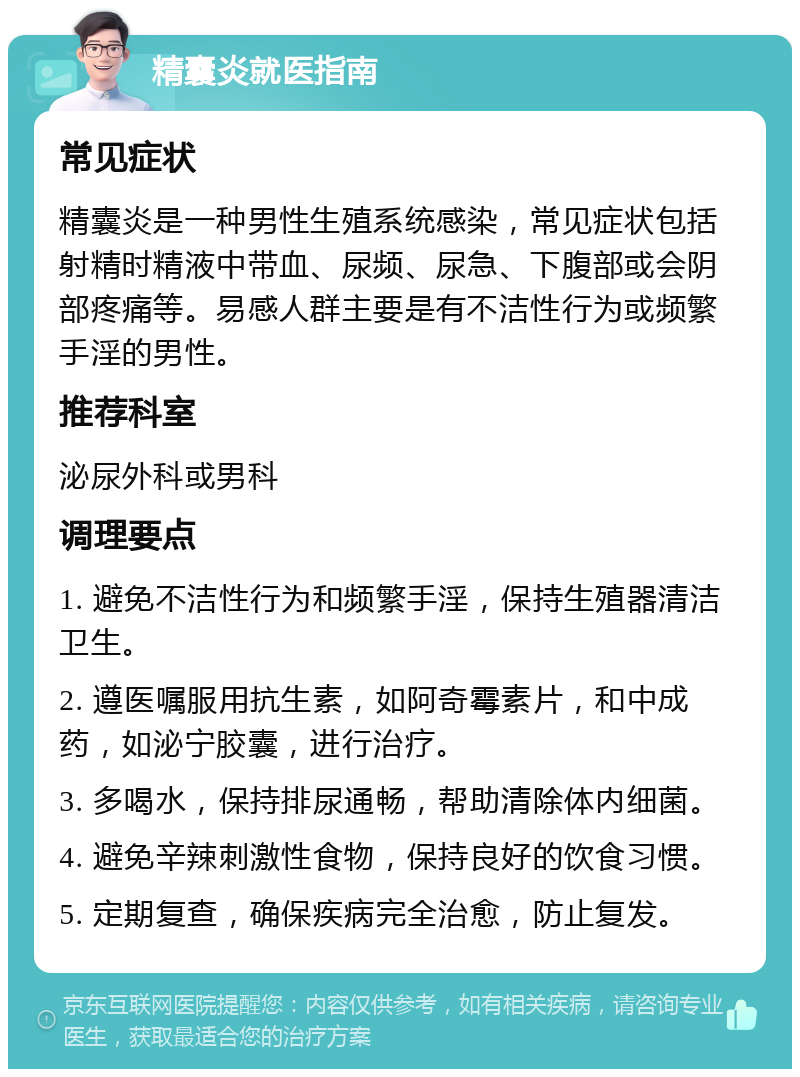 精囊炎就医指南 常见症状 精囊炎是一种男性生殖系统感染，常见症状包括射精时精液中带血、尿频、尿急、下腹部或会阴部疼痛等。易感人群主要是有不洁性行为或频繁手淫的男性。 推荐科室 泌尿外科或男科 调理要点 1. 避免不洁性行为和频繁手淫，保持生殖器清洁卫生。 2. 遵医嘱服用抗生素，如阿奇霉素片，和中成药，如泌宁胶囊，进行治疗。 3. 多喝水，保持排尿通畅，帮助清除体内细菌。 4. 避免辛辣刺激性食物，保持良好的饮食习惯。 5. 定期复查，确保疾病完全治愈，防止复发。