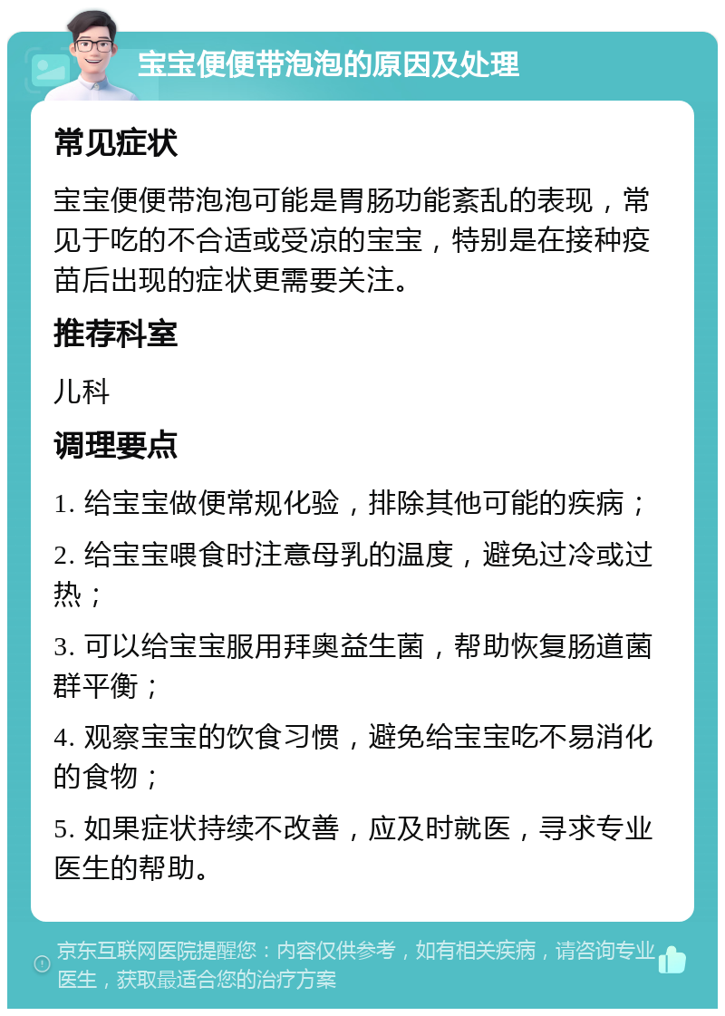 宝宝便便带泡泡的原因及处理 常见症状 宝宝便便带泡泡可能是胃肠功能紊乱的表现，常见于吃的不合适或受凉的宝宝，特别是在接种疫苗后出现的症状更需要关注。 推荐科室 儿科 调理要点 1. 给宝宝做便常规化验，排除其他可能的疾病； 2. 给宝宝喂食时注意母乳的温度，避免过冷或过热； 3. 可以给宝宝服用拜奥益生菌，帮助恢复肠道菌群平衡； 4. 观察宝宝的饮食习惯，避免给宝宝吃不易消化的食物； 5. 如果症状持续不改善，应及时就医，寻求专业医生的帮助。