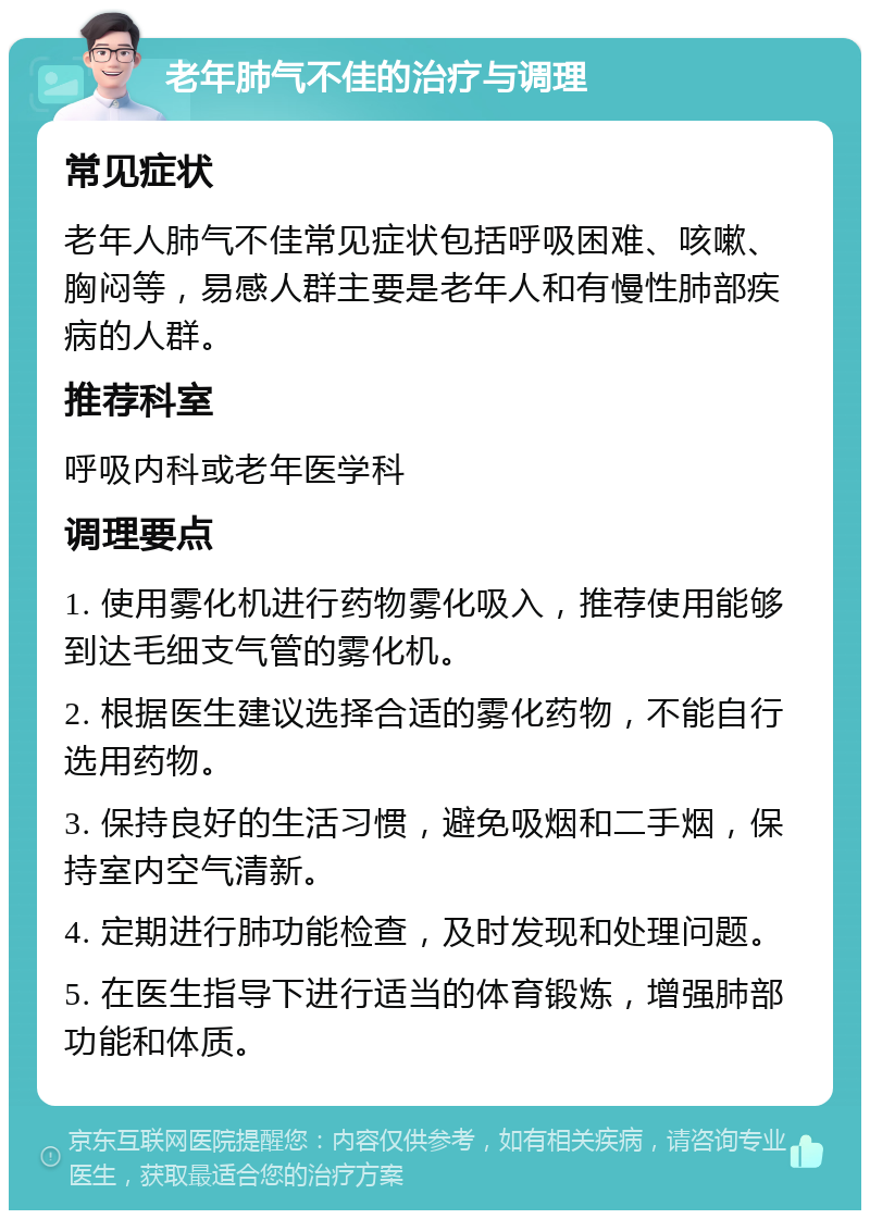 老年肺气不佳的治疗与调理 常见症状 老年人肺气不佳常见症状包括呼吸困难、咳嗽、胸闷等，易感人群主要是老年人和有慢性肺部疾病的人群。 推荐科室 呼吸内科或老年医学科 调理要点 1. 使用雾化机进行药物雾化吸入，推荐使用能够到达毛细支气管的雾化机。 2. 根据医生建议选择合适的雾化药物，不能自行选用药物。 3. 保持良好的生活习惯，避免吸烟和二手烟，保持室内空气清新。 4. 定期进行肺功能检查，及时发现和处理问题。 5. 在医生指导下进行适当的体育锻炼，增强肺部功能和体质。