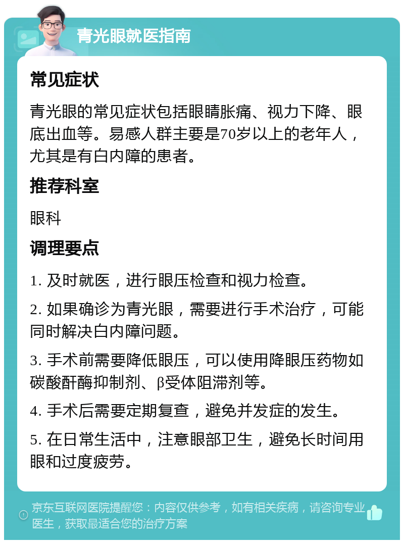 青光眼就医指南 常见症状 青光眼的常见症状包括眼睛胀痛、视力下降、眼底出血等。易感人群主要是70岁以上的老年人，尤其是有白内障的患者。 推荐科室 眼科 调理要点 1. 及时就医，进行眼压检查和视力检查。 2. 如果确诊为青光眼，需要进行手术治疗，可能同时解决白内障问题。 3. 手术前需要降低眼压，可以使用降眼压药物如碳酸酐酶抑制剂、β受体阻滞剂等。 4. 手术后需要定期复查，避免并发症的发生。 5. 在日常生活中，注意眼部卫生，避免长时间用眼和过度疲劳。