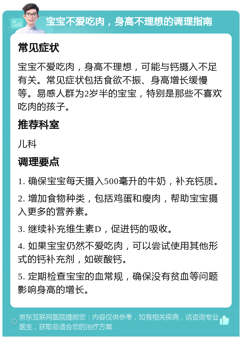 宝宝不爱吃肉，身高不理想的调理指南 常见症状 宝宝不爱吃肉，身高不理想，可能与钙摄入不足有关。常见症状包括食欲不振、身高增长缓慢等。易感人群为2岁半的宝宝，特别是那些不喜欢吃肉的孩子。 推荐科室 儿科 调理要点 1. 确保宝宝每天摄入500毫升的牛奶，补充钙质。 2. 增加食物种类，包括鸡蛋和瘦肉，帮助宝宝摄入更多的营养素。 3. 继续补充维生素D，促进钙的吸收。 4. 如果宝宝仍然不爱吃肉，可以尝试使用其他形式的钙补充剂，如碳酸钙。 5. 定期检查宝宝的血常规，确保没有贫血等问题影响身高的增长。