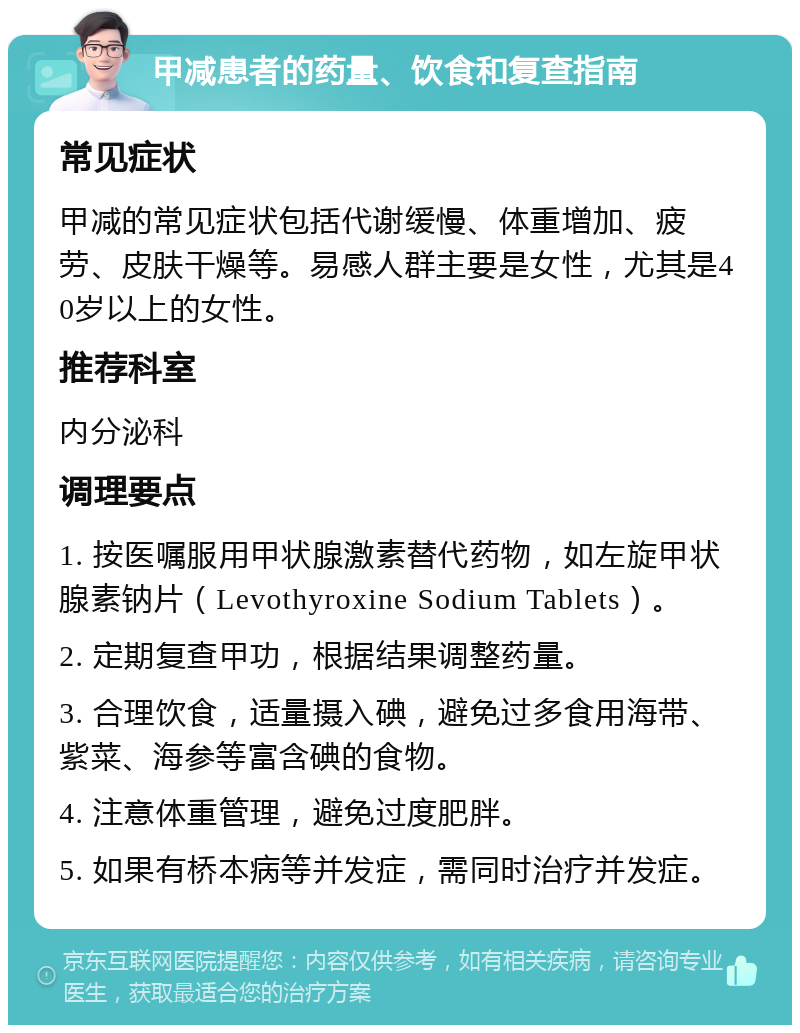 甲减患者的药量、饮食和复查指南 常见症状 甲减的常见症状包括代谢缓慢、体重增加、疲劳、皮肤干燥等。易感人群主要是女性，尤其是40岁以上的女性。 推荐科室 内分泌科 调理要点 1. 按医嘱服用甲状腺激素替代药物，如左旋甲状腺素钠片（Levothyroxine Sodium Tablets）。 2. 定期复查甲功，根据结果调整药量。 3. 合理饮食，适量摄入碘，避免过多食用海带、紫菜、海参等富含碘的食物。 4. 注意体重管理，避免过度肥胖。 5. 如果有桥本病等并发症，需同时治疗并发症。