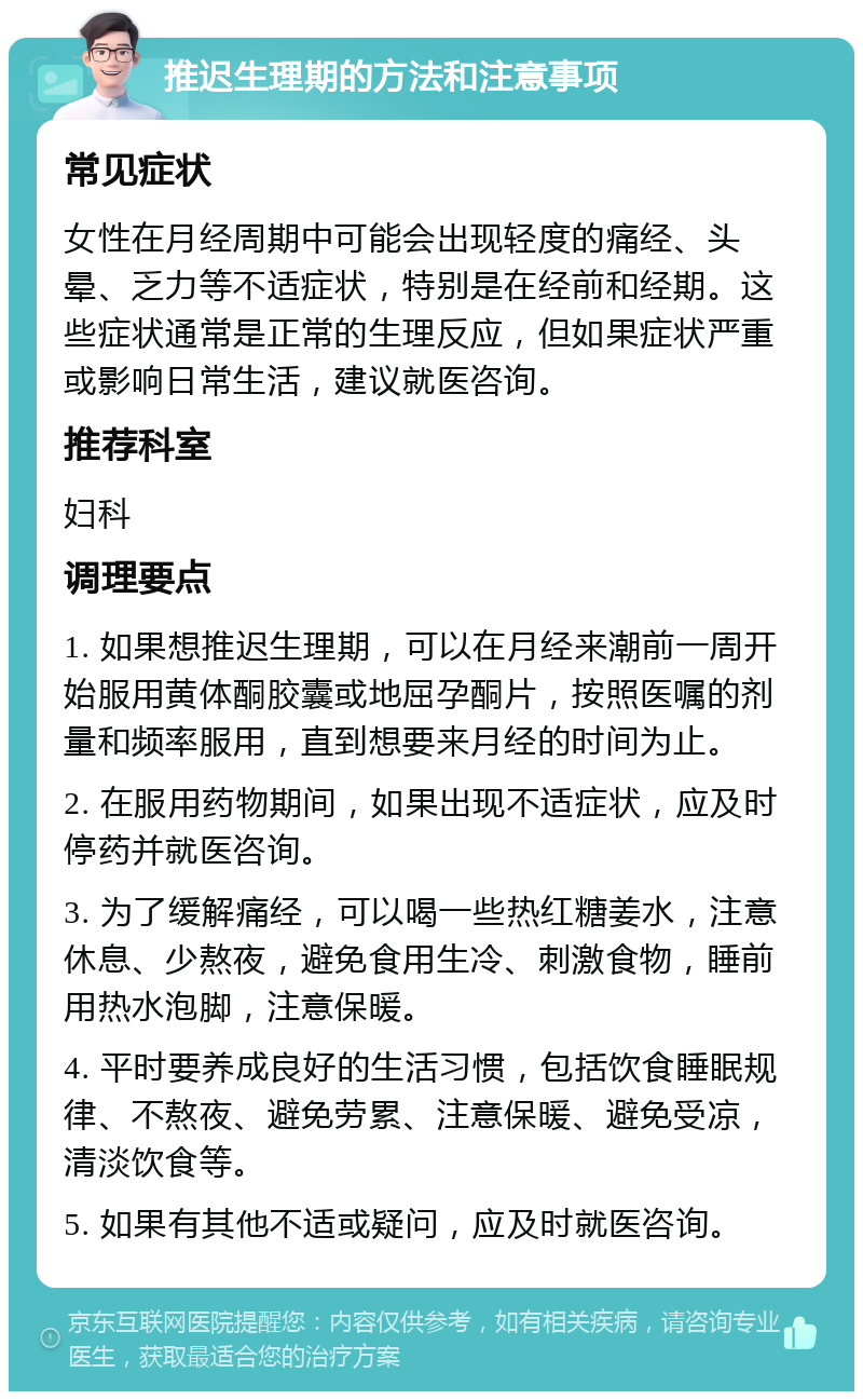 推迟生理期的方法和注意事项 常见症状 女性在月经周期中可能会出现轻度的痛经、头晕、乏力等不适症状，特别是在经前和经期。这些症状通常是正常的生理反应，但如果症状严重或影响日常生活，建议就医咨询。 推荐科室 妇科 调理要点 1. 如果想推迟生理期，可以在月经来潮前一周开始服用黄体酮胶囊或地屈孕酮片，按照医嘱的剂量和频率服用，直到想要来月经的时间为止。 2. 在服用药物期间，如果出现不适症状，应及时停药并就医咨询。 3. 为了缓解痛经，可以喝一些热红糖姜水，注意休息、少熬夜，避免食用生冷、刺激食物，睡前用热水泡脚，注意保暖。 4. 平时要养成良好的生活习惯，包括饮食睡眠规律、不熬夜、避免劳累、注意保暖、避免受凉，清淡饮食等。 5. 如果有其他不适或疑问，应及时就医咨询。