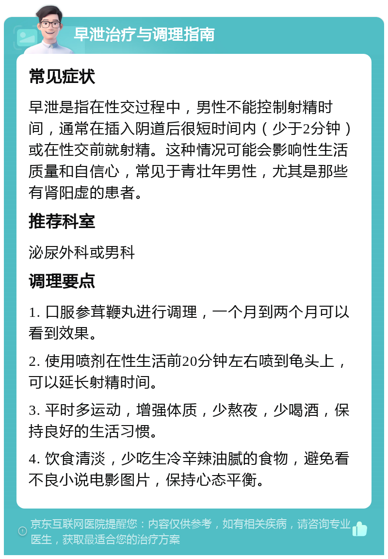 早泄治疗与调理指南 常见症状 早泄是指在性交过程中，男性不能控制射精时间，通常在插入阴道后很短时间内（少于2分钟）或在性交前就射精。这种情况可能会影响性生活质量和自信心，常见于青壮年男性，尤其是那些有肾阳虚的患者。 推荐科室 泌尿外科或男科 调理要点 1. 口服参茸鞭丸进行调理，一个月到两个月可以看到效果。 2. 使用喷剂在性生活前20分钟左右喷到龟头上，可以延长射精时间。 3. 平时多运动，增强体质，少熬夜，少喝酒，保持良好的生活习惯。 4. 饮食清淡，少吃生冷辛辣油腻的食物，避免看不良小说电影图片，保持心态平衡。