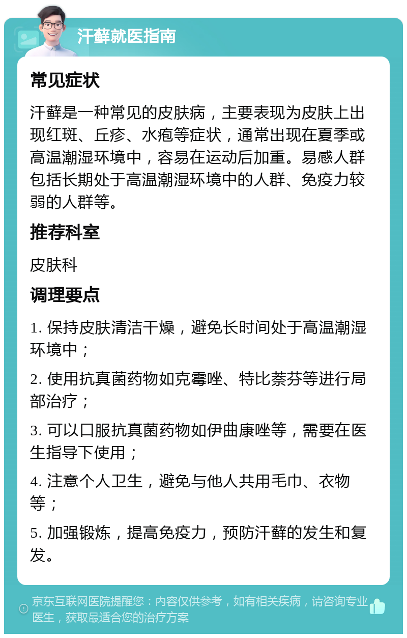 汗藓就医指南 常见症状 汗藓是一种常见的皮肤病，主要表现为皮肤上出现红斑、丘疹、水疱等症状，通常出现在夏季或高温潮湿环境中，容易在运动后加重。易感人群包括长期处于高温潮湿环境中的人群、免疫力较弱的人群等。 推荐科室 皮肤科 调理要点 1. 保持皮肤清洁干燥，避免长时间处于高温潮湿环境中； 2. 使用抗真菌药物如克霉唑、特比萘芬等进行局部治疗； 3. 可以口服抗真菌药物如伊曲康唑等，需要在医生指导下使用； 4. 注意个人卫生，避免与他人共用毛巾、衣物等； 5. 加强锻炼，提高免疫力，预防汗藓的发生和复发。