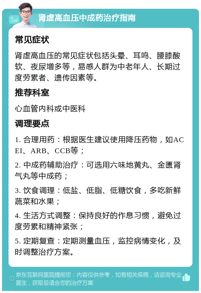 肾虚高血压中成药治疗指南 常见症状 肾虚高血压的常见症状包括头晕、耳鸣、腰膝酸软、夜尿增多等，易感人群为中老年人、长期过度劳累者、遗传因素等。 推荐科室 心血管内科或中医科 调理要点 1. 合理用药：根据医生建议使用降压药物，如ACEI、ARB、CCB等； 2. 中成药辅助治疗：可选用六味地黄丸、金匮肾气丸等中成药； 3. 饮食调理：低盐、低脂、低糖饮食，多吃新鲜蔬菜和水果； 4. 生活方式调整：保持良好的作息习惯，避免过度劳累和精神紧张； 5. 定期复查：定期测量血压，监控病情变化，及时调整治疗方案。