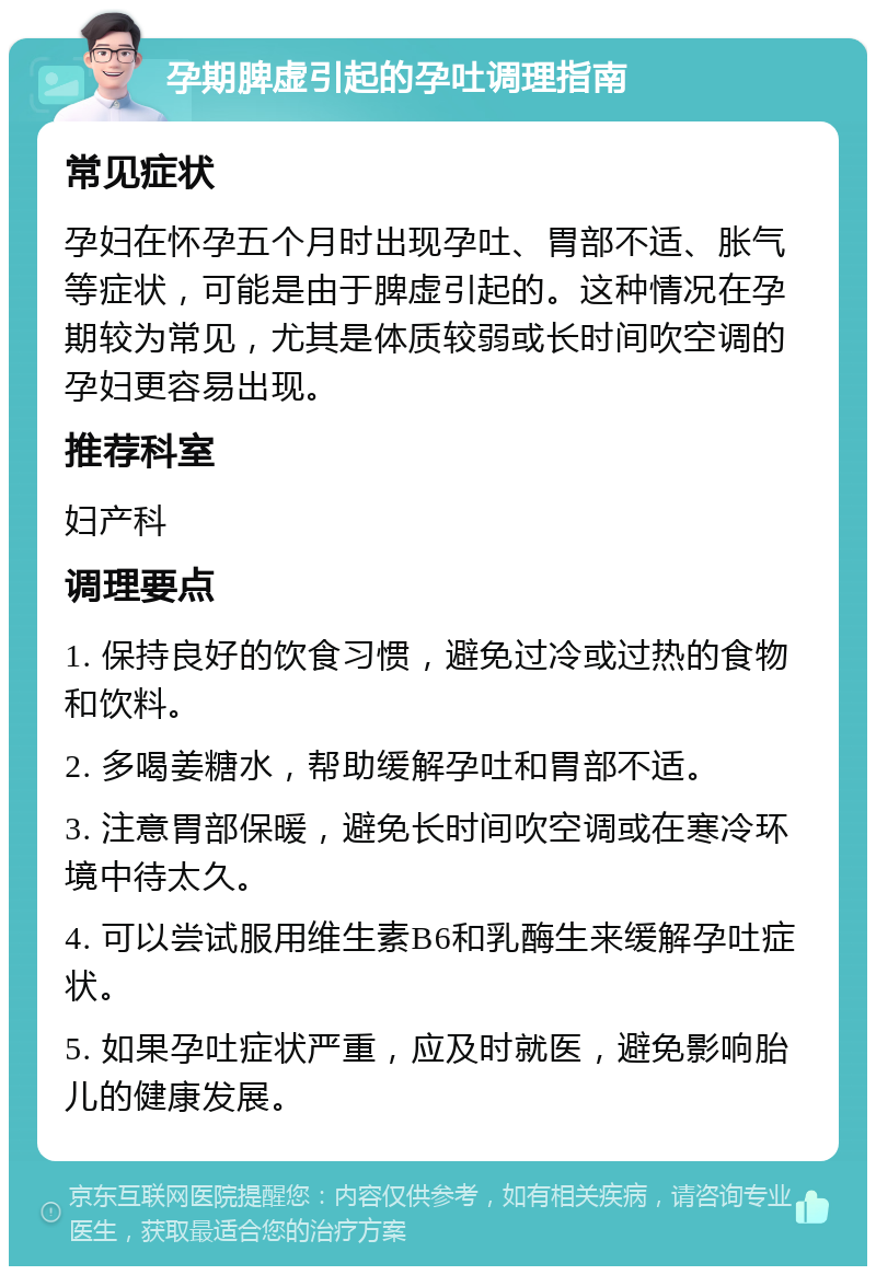 孕期脾虚引起的孕吐调理指南 常见症状 孕妇在怀孕五个月时出现孕吐、胃部不适、胀气等症状，可能是由于脾虚引起的。这种情况在孕期较为常见，尤其是体质较弱或长时间吹空调的孕妇更容易出现。 推荐科室 妇产科 调理要点 1. 保持良好的饮食习惯，避免过冷或过热的食物和饮料。 2. 多喝姜糖水，帮助缓解孕吐和胃部不适。 3. 注意胃部保暖，避免长时间吹空调或在寒冷环境中待太久。 4. 可以尝试服用维生素B6和乳酶生来缓解孕吐症状。 5. 如果孕吐症状严重，应及时就医，避免影响胎儿的健康发展。