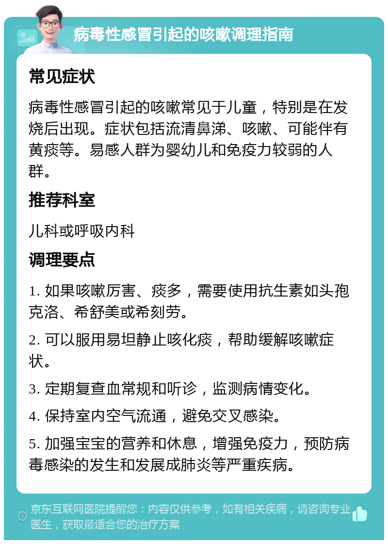 病毒性感冒引起的咳嗽调理指南 常见症状 病毒性感冒引起的咳嗽常见于儿童，特别是在发烧后出现。症状包括流清鼻涕、咳嗽、可能伴有黄痰等。易感人群为婴幼儿和免疫力较弱的人群。 推荐科室 儿科或呼吸内科 调理要点 1. 如果咳嗽厉害、痰多，需要使用抗生素如头孢克洛、希舒美或希刻劳。 2. 可以服用易坦静止咳化痰，帮助缓解咳嗽症状。 3. 定期复查血常规和听诊，监测病情变化。 4. 保持室内空气流通，避免交叉感染。 5. 加强宝宝的营养和休息，增强免疫力，预防病毒感染的发生和发展成肺炎等严重疾病。