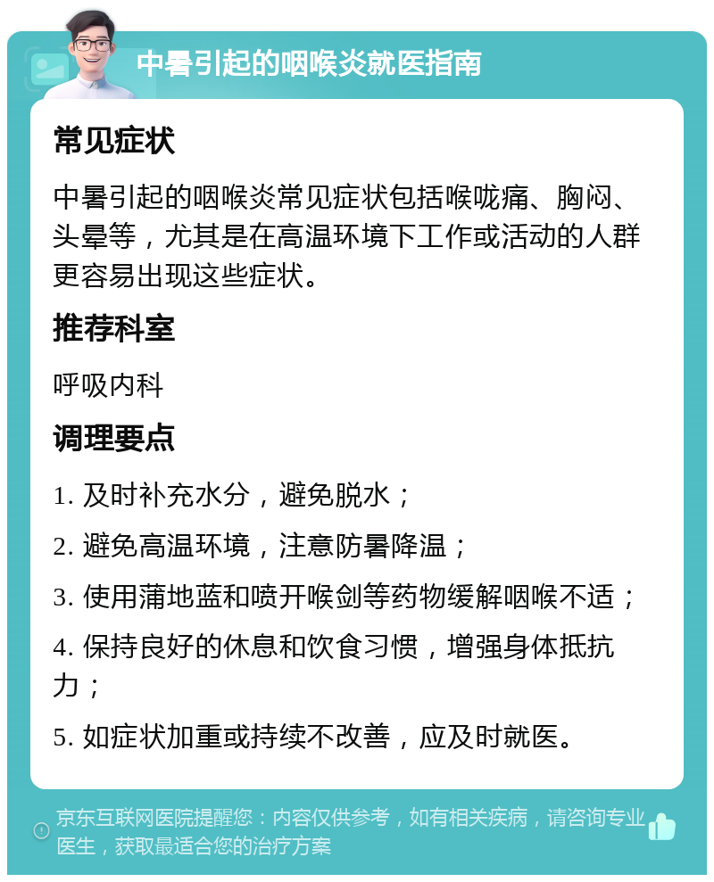 中暑引起的咽喉炎就医指南 常见症状 中暑引起的咽喉炎常见症状包括喉咙痛、胸闷、头晕等，尤其是在高温环境下工作或活动的人群更容易出现这些症状。 推荐科室 呼吸内科 调理要点 1. 及时补充水分，避免脱水； 2. 避免高温环境，注意防暑降温； 3. 使用蒲地蓝和喷开喉剑等药物缓解咽喉不适； 4. 保持良好的休息和饮食习惯，增强身体抵抗力； 5. 如症状加重或持续不改善，应及时就医。