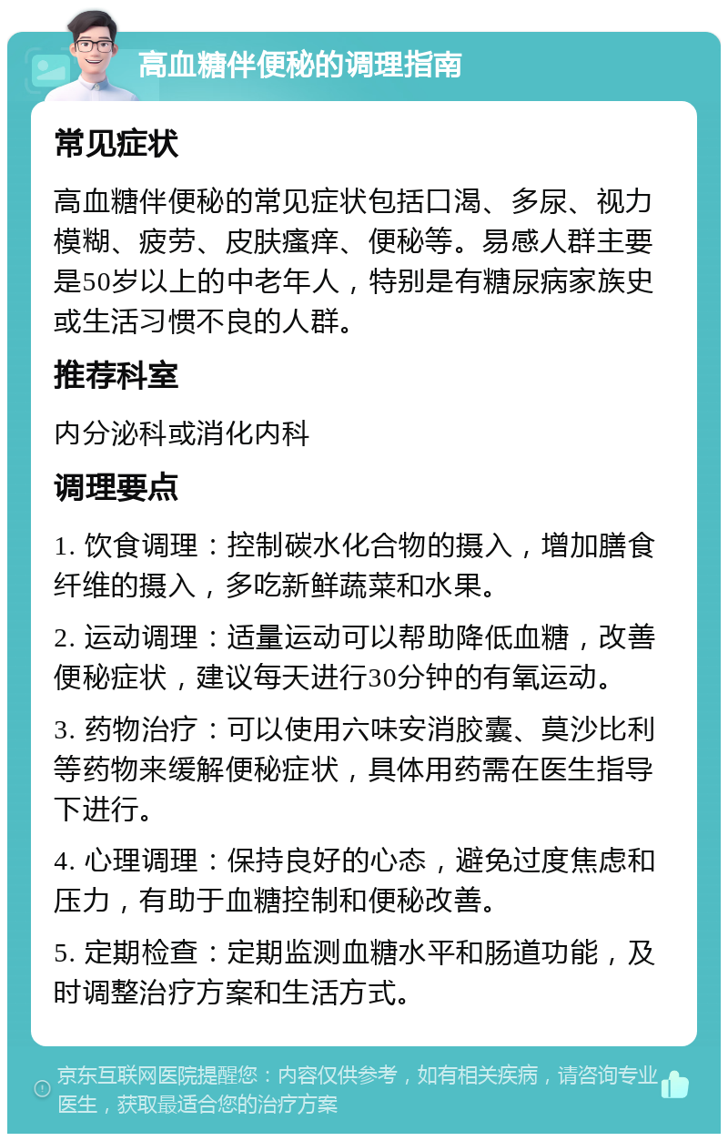 高血糖伴便秘的调理指南 常见症状 高血糖伴便秘的常见症状包括口渴、多尿、视力模糊、疲劳、皮肤瘙痒、便秘等。易感人群主要是50岁以上的中老年人，特别是有糖尿病家族史或生活习惯不良的人群。 推荐科室 内分泌科或消化内科 调理要点 1. 饮食调理：控制碳水化合物的摄入，增加膳食纤维的摄入，多吃新鲜蔬菜和水果。 2. 运动调理：适量运动可以帮助降低血糖，改善便秘症状，建议每天进行30分钟的有氧运动。 3. 药物治疗：可以使用六味安消胶囊、莫沙比利等药物来缓解便秘症状，具体用药需在医生指导下进行。 4. 心理调理：保持良好的心态，避免过度焦虑和压力，有助于血糖控制和便秘改善。 5. 定期检查：定期监测血糖水平和肠道功能，及时调整治疗方案和生活方式。