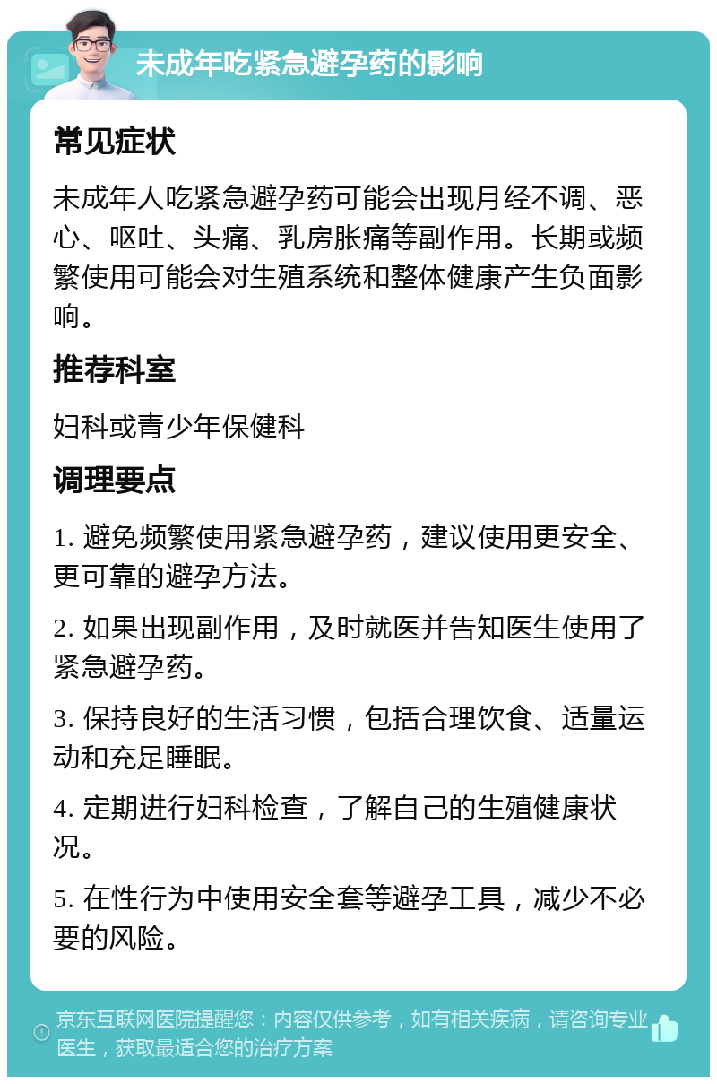 未成年吃紧急避孕药的影响 常见症状 未成年人吃紧急避孕药可能会出现月经不调、恶心、呕吐、头痛、乳房胀痛等副作用。长期或频繁使用可能会对生殖系统和整体健康产生负面影响。 推荐科室 妇科或青少年保健科 调理要点 1. 避免频繁使用紧急避孕药，建议使用更安全、更可靠的避孕方法。 2. 如果出现副作用，及时就医并告知医生使用了紧急避孕药。 3. 保持良好的生活习惯，包括合理饮食、适量运动和充足睡眠。 4. 定期进行妇科检查，了解自己的生殖健康状况。 5. 在性行为中使用安全套等避孕工具，减少不必要的风险。