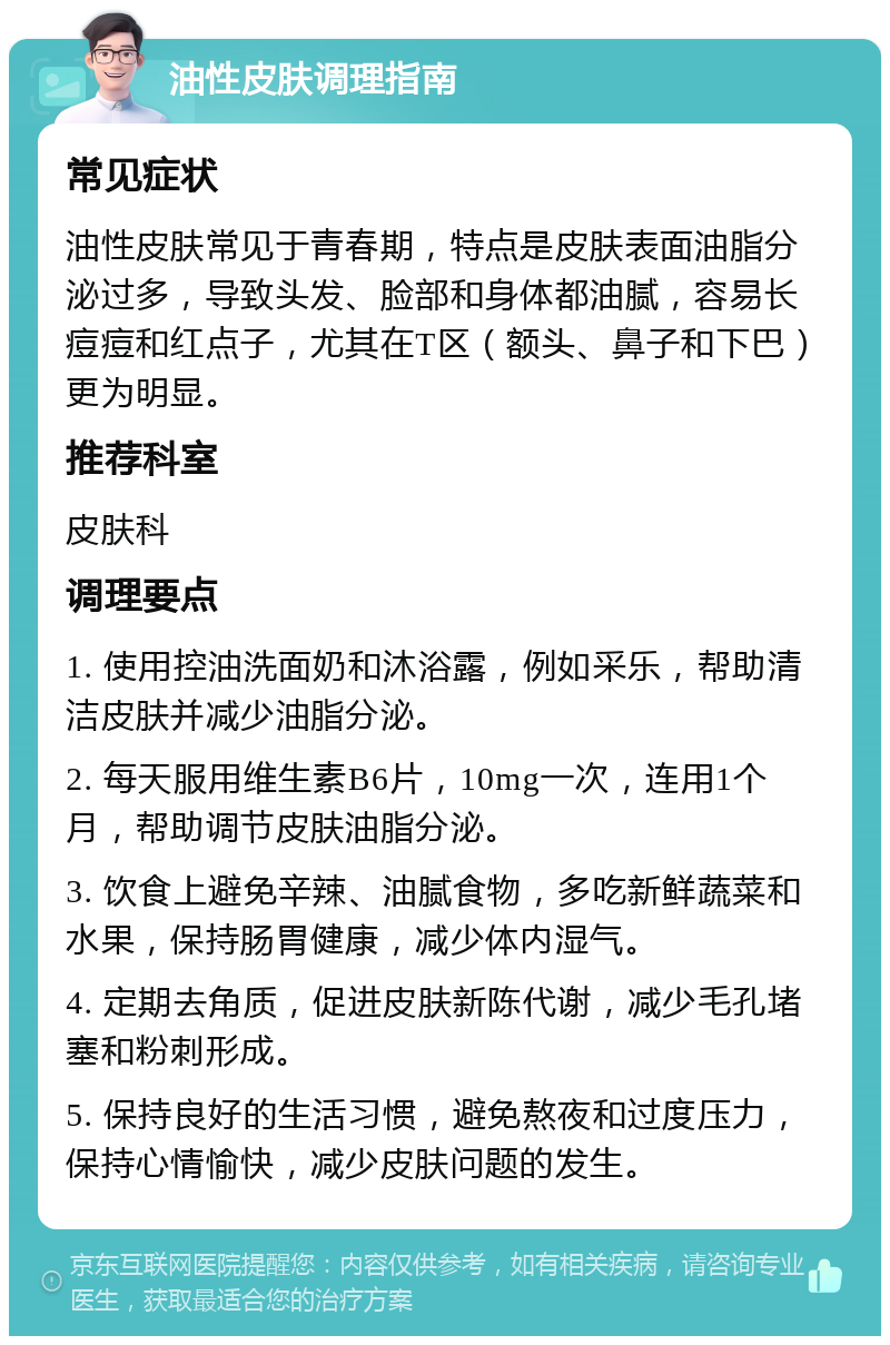 油性皮肤调理指南 常见症状 油性皮肤常见于青春期，特点是皮肤表面油脂分泌过多，导致头发、脸部和身体都油腻，容易长痘痘和红点子，尤其在T区（额头、鼻子和下巴）更为明显。 推荐科室 皮肤科 调理要点 1. 使用控油洗面奶和沐浴露，例如采乐，帮助清洁皮肤并减少油脂分泌。 2. 每天服用维生素B6片，10mg一次，连用1个月，帮助调节皮肤油脂分泌。 3. 饮食上避免辛辣、油腻食物，多吃新鲜蔬菜和水果，保持肠胃健康，减少体内湿气。 4. 定期去角质，促进皮肤新陈代谢，减少毛孔堵塞和粉刺形成。 5. 保持良好的生活习惯，避免熬夜和过度压力，保持心情愉快，减少皮肤问题的发生。