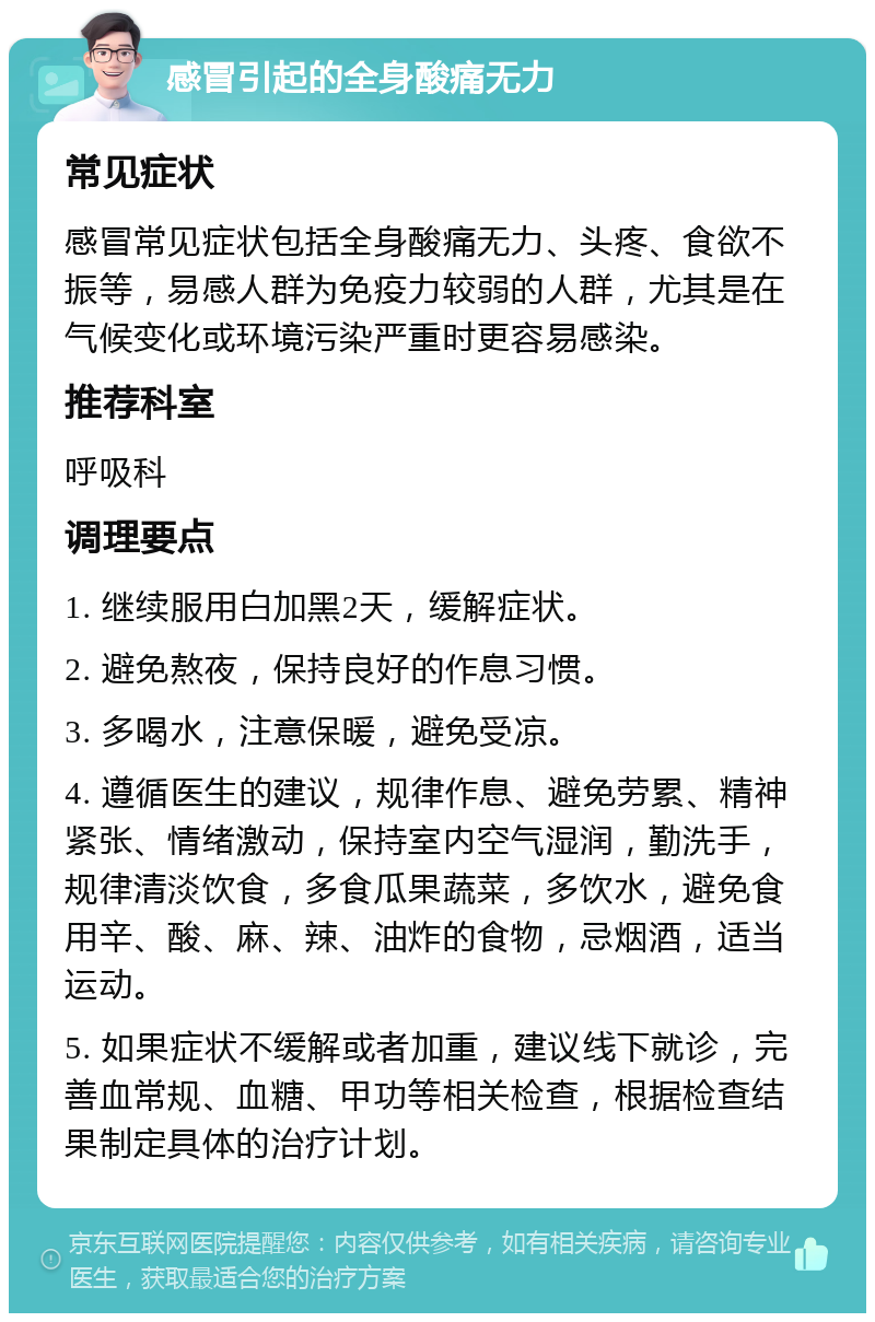 感冒引起的全身酸痛无力 常见症状 感冒常见症状包括全身酸痛无力、头疼、食欲不振等，易感人群为免疫力较弱的人群，尤其是在气候变化或环境污染严重时更容易感染。 推荐科室 呼吸科 调理要点 1. 继续服用白加黑2天，缓解症状。 2. 避免熬夜，保持良好的作息习惯。 3. 多喝水，注意保暖，避免受凉。 4. 遵循医生的建议，规律作息、避免劳累、精神紧张、情绪激动，保持室内空气湿润，勤洗手，规律清淡饮食，多食瓜果蔬菜，多饮水，避免食用辛、酸、麻、辣、油炸的食物，忌烟酒，适当运动。 5. 如果症状不缓解或者加重，建议线下就诊，完善血常规、血糖、甲功等相关检查，根据检查结果制定具体的治疗计划。