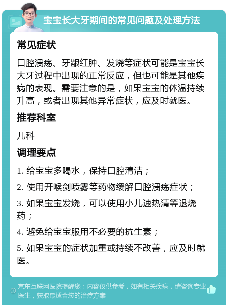 宝宝长大牙期间的常见问题及处理方法 常见症状 口腔溃疡、牙龈红肿、发烧等症状可能是宝宝长大牙过程中出现的正常反应，但也可能是其他疾病的表现。需要注意的是，如果宝宝的体温持续升高，或者出现其他异常症状，应及时就医。 推荐科室 儿科 调理要点 1. 给宝宝多喝水，保持口腔清洁； 2. 使用开喉剑喷雾等药物缓解口腔溃疡症状； 3. 如果宝宝发烧，可以使用小儿速热清等退烧药； 4. 避免给宝宝服用不必要的抗生素； 5. 如果宝宝的症状加重或持续不改善，应及时就医。