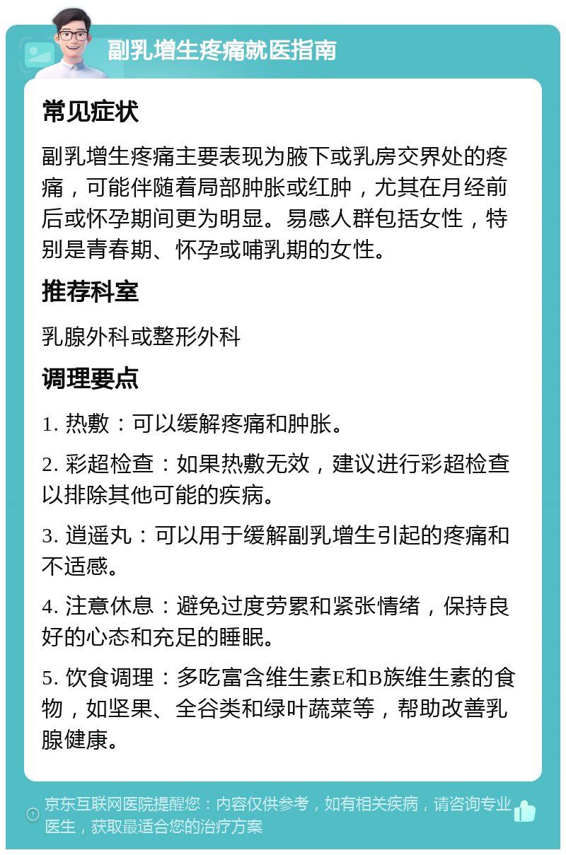 副乳增生疼痛就医指南 常见症状 副乳增生疼痛主要表现为腋下或乳房交界处的疼痛，可能伴随着局部肿胀或红肿，尤其在月经前后或怀孕期间更为明显。易感人群包括女性，特别是青春期、怀孕或哺乳期的女性。 推荐科室 乳腺外科或整形外科 调理要点 1. 热敷：可以缓解疼痛和肿胀。 2. 彩超检查：如果热敷无效，建议进行彩超检查以排除其他可能的疾病。 3. 逍遥丸：可以用于缓解副乳增生引起的疼痛和不适感。 4. 注意休息：避免过度劳累和紧张情绪，保持良好的心态和充足的睡眠。 5. 饮食调理：多吃富含维生素E和B族维生素的食物，如坚果、全谷类和绿叶蔬菜等，帮助改善乳腺健康。