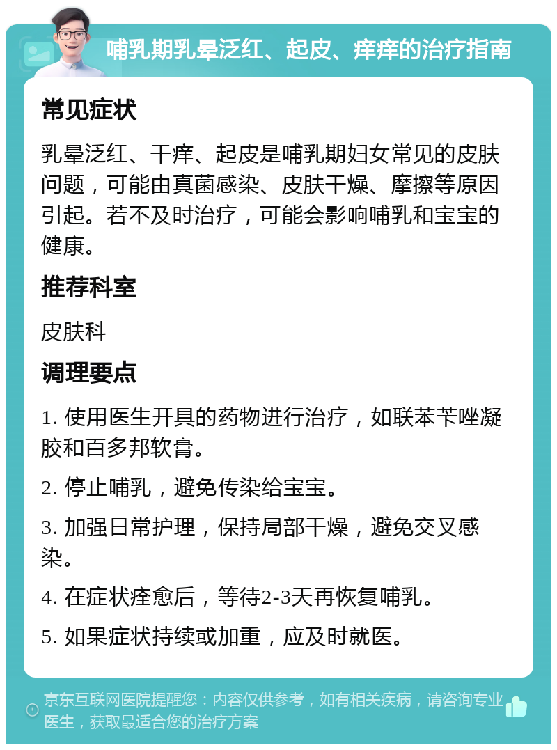 哺乳期乳晕泛红、起皮、痒痒的治疗指南 常见症状 乳晕泛红、干痒、起皮是哺乳期妇女常见的皮肤问题，可能由真菌感染、皮肤干燥、摩擦等原因引起。若不及时治疗，可能会影响哺乳和宝宝的健康。 推荐科室 皮肤科 调理要点 1. 使用医生开具的药物进行治疗，如联苯苄唑凝胶和百多邦软膏。 2. 停止哺乳，避免传染给宝宝。 3. 加强日常护理，保持局部干燥，避免交叉感染。 4. 在症状痊愈后，等待2-3天再恢复哺乳。 5. 如果症状持续或加重，应及时就医。