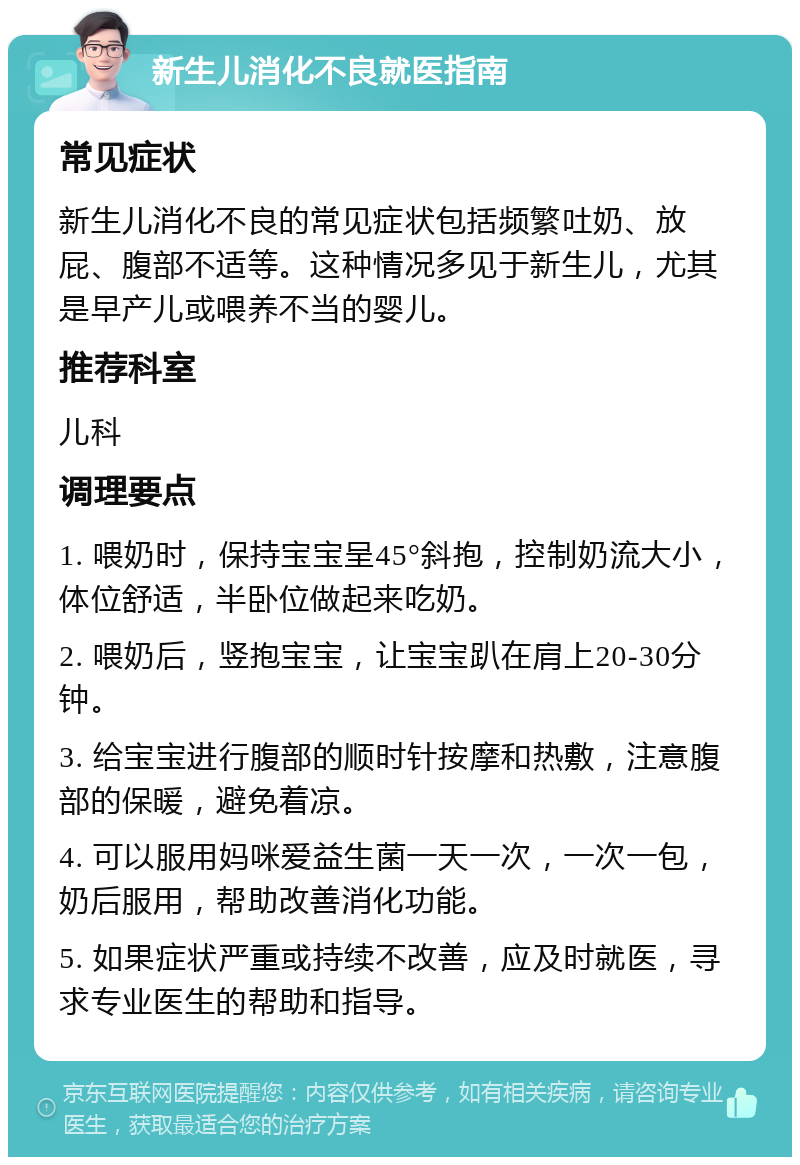 新生儿消化不良就医指南 常见症状 新生儿消化不良的常见症状包括频繁吐奶、放屁、腹部不适等。这种情况多见于新生儿，尤其是早产儿或喂养不当的婴儿。 推荐科室 儿科 调理要点 1. 喂奶时，保持宝宝呈45°斜抱，控制奶流大小，体位舒适，半卧位做起来吃奶。 2. 喂奶后，竖抱宝宝，让宝宝趴在肩上20-30分钟。 3. 给宝宝进行腹部的顺时针按摩和热敷，注意腹部的保暖，避免着凉。 4. 可以服用妈咪爱益生菌一天一次，一次一包，奶后服用，帮助改善消化功能。 5. 如果症状严重或持续不改善，应及时就医，寻求专业医生的帮助和指导。