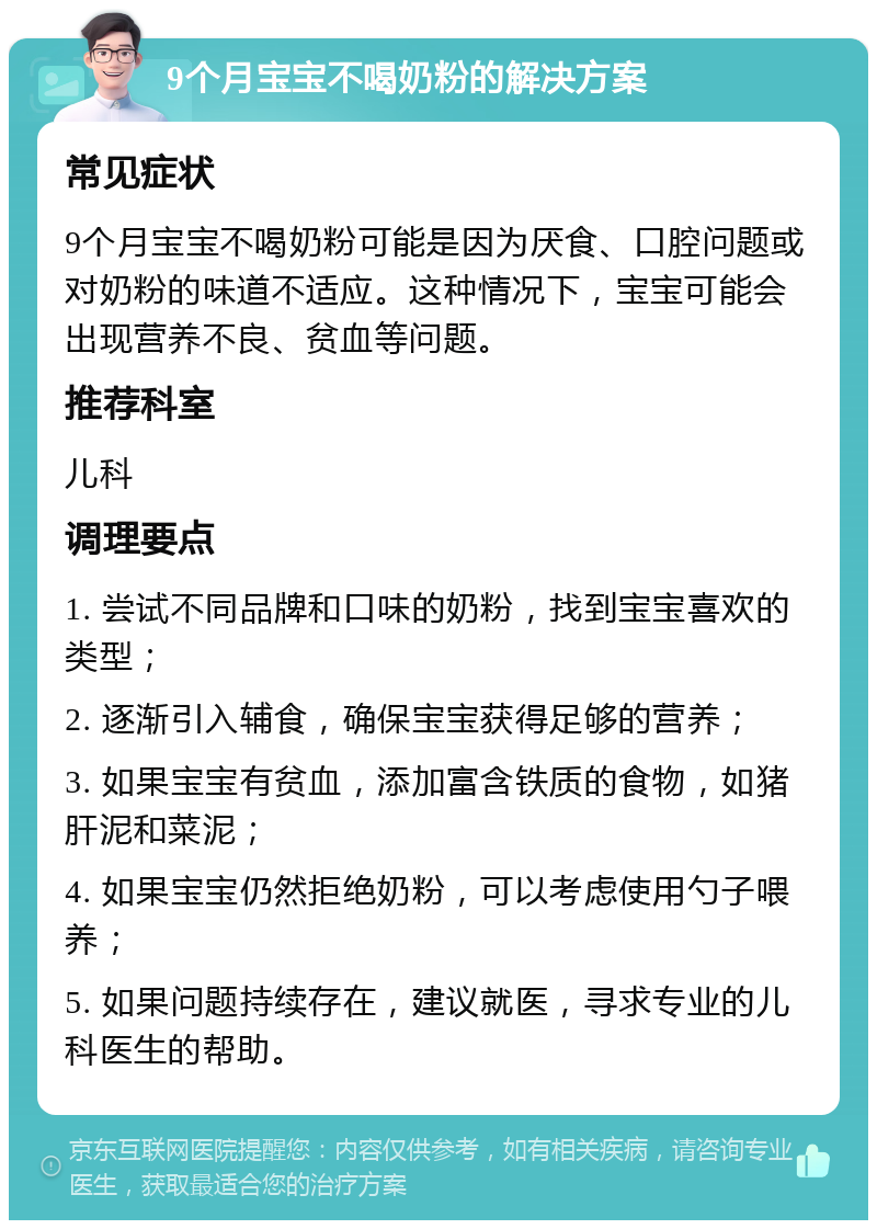 9个月宝宝不喝奶粉的解决方案 常见症状 9个月宝宝不喝奶粉可能是因为厌食、口腔问题或对奶粉的味道不适应。这种情况下，宝宝可能会出现营养不良、贫血等问题。 推荐科室 儿科 调理要点 1. 尝试不同品牌和口味的奶粉，找到宝宝喜欢的类型； 2. 逐渐引入辅食，确保宝宝获得足够的营养； 3. 如果宝宝有贫血，添加富含铁质的食物，如猪肝泥和菜泥； 4. 如果宝宝仍然拒绝奶粉，可以考虑使用勺子喂养； 5. 如果问题持续存在，建议就医，寻求专业的儿科医生的帮助。