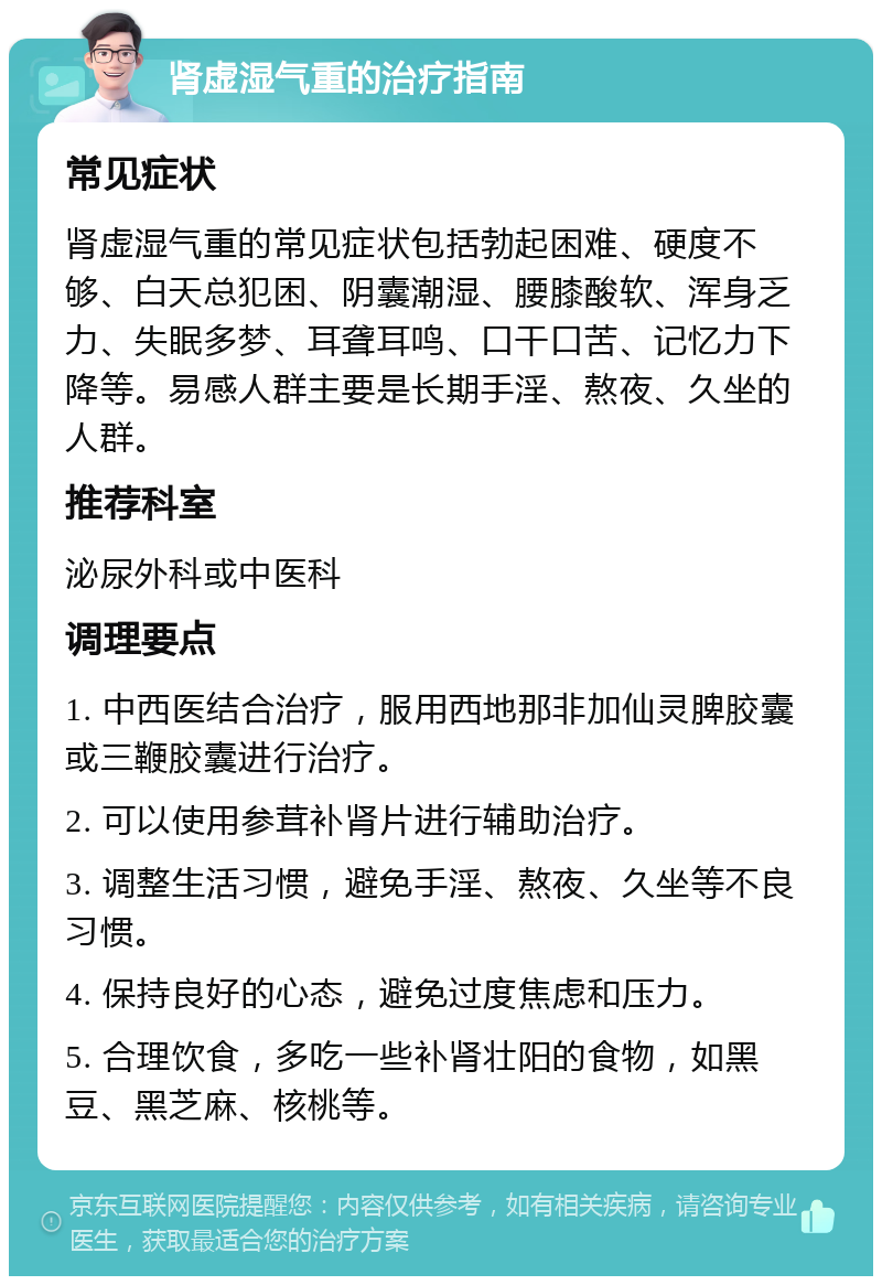 肾虚湿气重的治疗指南 常见症状 肾虚湿气重的常见症状包括勃起困难、硬度不够、白天总犯困、阴囊潮湿、腰膝酸软、浑身乏力、失眠多梦、耳聋耳鸣、口干口苦、记忆力下降等。易感人群主要是长期手淫、熬夜、久坐的人群。 推荐科室 泌尿外科或中医科 调理要点 1. 中西医结合治疗，服用西地那非加仙灵脾胶囊或三鞭胶囊进行治疗。 2. 可以使用参茸补肾片进行辅助治疗。 3. 调整生活习惯，避免手淫、熬夜、久坐等不良习惯。 4. 保持良好的心态，避免过度焦虑和压力。 5. 合理饮食，多吃一些补肾壮阳的食物，如黑豆、黑芝麻、核桃等。