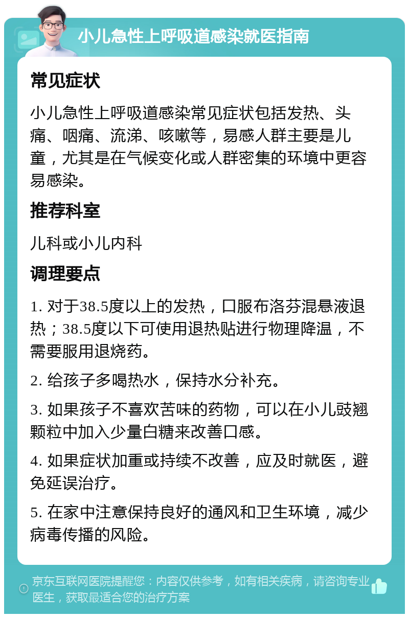 小儿急性上呼吸道感染就医指南 常见症状 小儿急性上呼吸道感染常见症状包括发热、头痛、咽痛、流涕、咳嗽等，易感人群主要是儿童，尤其是在气候变化或人群密集的环境中更容易感染。 推荐科室 儿科或小儿内科 调理要点 1. 对于38.5度以上的发热，口服布洛芬混悬液退热；38.5度以下可使用退热贴进行物理降温，不需要服用退烧药。 2. 给孩子多喝热水，保持水分补充。 3. 如果孩子不喜欢苦味的药物，可以在小儿豉翘颗粒中加入少量白糖来改善口感。 4. 如果症状加重或持续不改善，应及时就医，避免延误治疗。 5. 在家中注意保持良好的通风和卫生环境，减少病毒传播的风险。