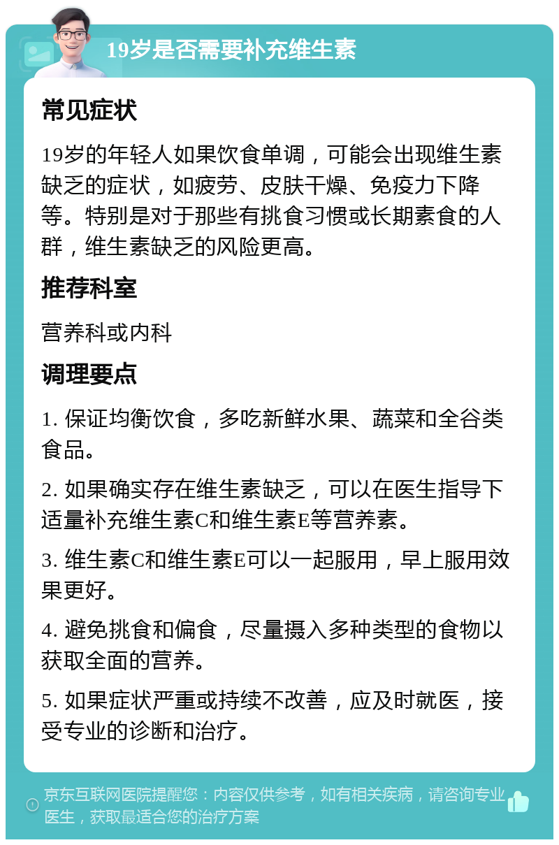 19岁是否需要补充维生素 常见症状 19岁的年轻人如果饮食单调，可能会出现维生素缺乏的症状，如疲劳、皮肤干燥、免疫力下降等。特别是对于那些有挑食习惯或长期素食的人群，维生素缺乏的风险更高。 推荐科室 营养科或内科 调理要点 1. 保证均衡饮食，多吃新鲜水果、蔬菜和全谷类食品。 2. 如果确实存在维生素缺乏，可以在医生指导下适量补充维生素C和维生素E等营养素。 3. 维生素C和维生素E可以一起服用，早上服用效果更好。 4. 避免挑食和偏食，尽量摄入多种类型的食物以获取全面的营养。 5. 如果症状严重或持续不改善，应及时就医，接受专业的诊断和治疗。