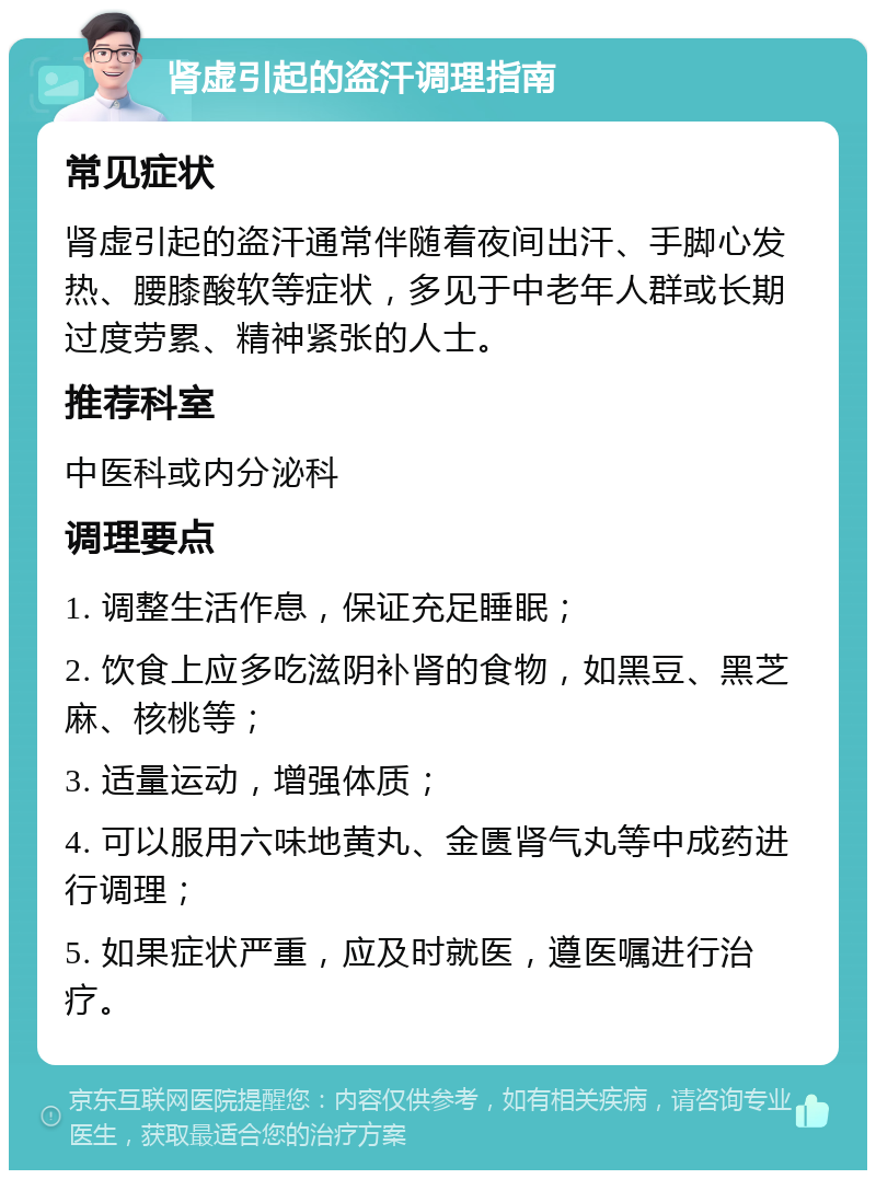 肾虚引起的盗汗调理指南 常见症状 肾虚引起的盗汗通常伴随着夜间出汗、手脚心发热、腰膝酸软等症状，多见于中老年人群或长期过度劳累、精神紧张的人士。 推荐科室 中医科或内分泌科 调理要点 1. 调整生活作息，保证充足睡眠； 2. 饮食上应多吃滋阴补肾的食物，如黑豆、黑芝麻、核桃等； 3. 适量运动，增强体质； 4. 可以服用六味地黄丸、金匮肾气丸等中成药进行调理； 5. 如果症状严重，应及时就医，遵医嘱进行治疗。