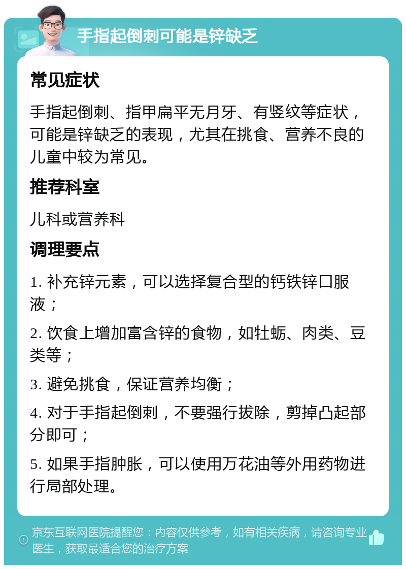 手指起倒刺可能是锌缺乏 常见症状 手指起倒刺、指甲扁平无月牙、有竖纹等症状，可能是锌缺乏的表现，尤其在挑食、营养不良的儿童中较为常见。 推荐科室 儿科或营养科 调理要点 1. 补充锌元素，可以选择复合型的钙铁锌口服液； 2. 饮食上增加富含锌的食物，如牡蛎、肉类、豆类等； 3. 避免挑食，保证营养均衡； 4. 对于手指起倒刺，不要强行拔除，剪掉凸起部分即可； 5. 如果手指肿胀，可以使用万花油等外用药物进行局部处理。