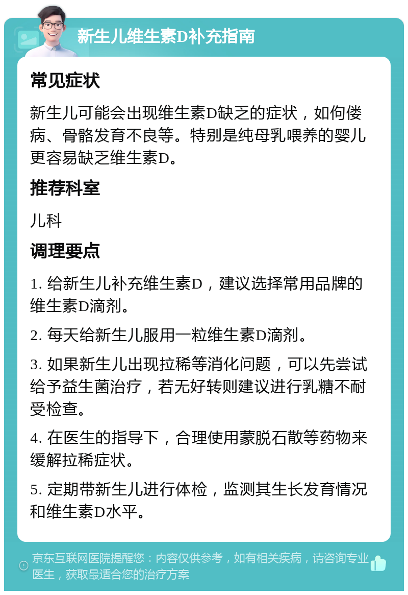 新生儿维生素D补充指南 常见症状 新生儿可能会出现维生素D缺乏的症状，如佝偻病、骨骼发育不良等。特别是纯母乳喂养的婴儿更容易缺乏维生素D。 推荐科室 儿科 调理要点 1. 给新生儿补充维生素D，建议选择常用品牌的维生素D滴剂。 2. 每天给新生儿服用一粒维生素D滴剂。 3. 如果新生儿出现拉稀等消化问题，可以先尝试给予益生菌治疗，若无好转则建议进行乳糖不耐受检查。 4. 在医生的指导下，合理使用蒙脱石散等药物来缓解拉稀症状。 5. 定期带新生儿进行体检，监测其生长发育情况和维生素D水平。