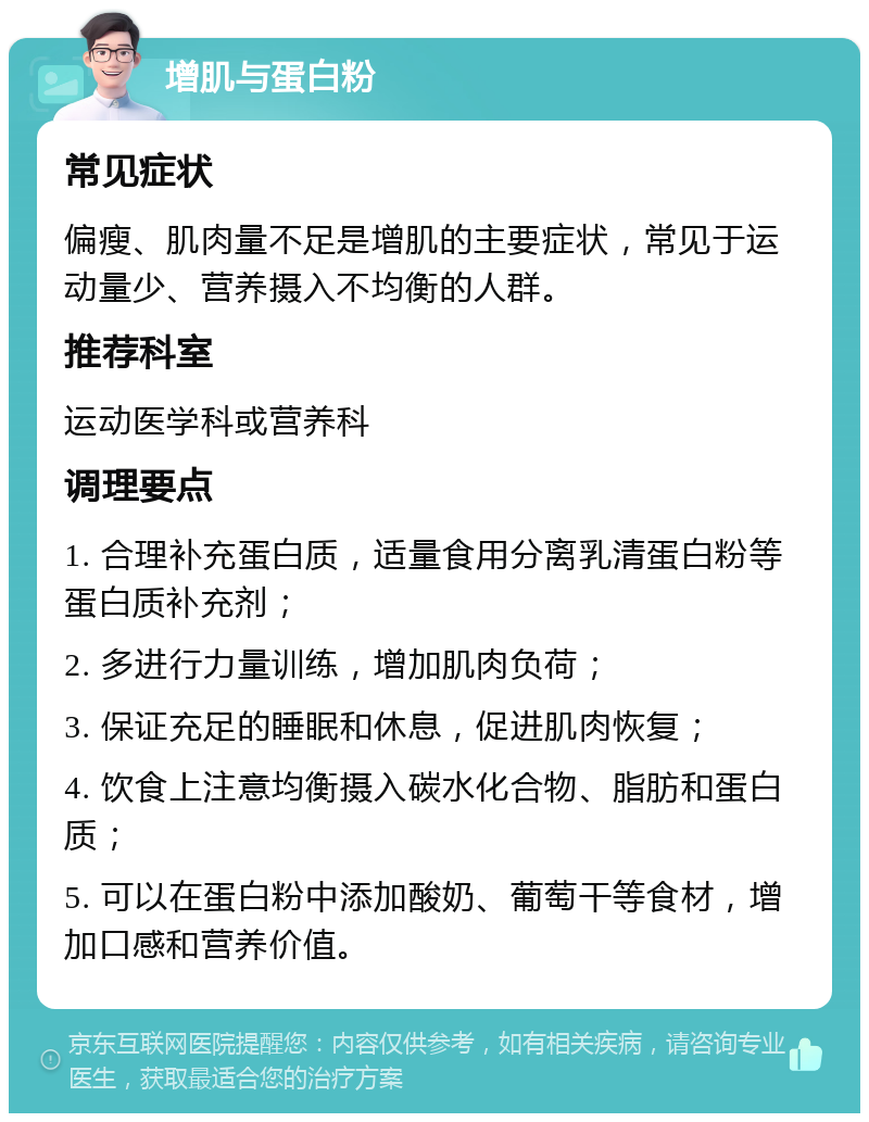 增肌与蛋白粉 常见症状 偏瘦、肌肉量不足是增肌的主要症状，常见于运动量少、营养摄入不均衡的人群。 推荐科室 运动医学科或营养科 调理要点 1. 合理补充蛋白质，适量食用分离乳清蛋白粉等蛋白质补充剂； 2. 多进行力量训练，增加肌肉负荷； 3. 保证充足的睡眠和休息，促进肌肉恢复； 4. 饮食上注意均衡摄入碳水化合物、脂肪和蛋白质； 5. 可以在蛋白粉中添加酸奶、葡萄干等食材，增加口感和营养价值。