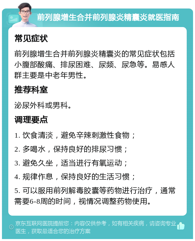 前列腺增生合并前列腺炎精囊炎就医指南 常见症状 前列腺增生合并前列腺炎精囊炎的常见症状包括小腹部酸痛、排尿困难、尿频、尿急等。易感人群主要是中老年男性。 推荐科室 泌尿外科或男科。 调理要点 1. 饮食清淡，避免辛辣刺激性食物； 2. 多喝水，保持良好的排尿习惯； 3. 避免久坐，适当进行有氧运动； 4. 规律作息，保持良好的生活习惯； 5. 可以服用前列解毒胶囊等药物进行治疗，通常需要6-8周的时间，视情况调整药物使用。