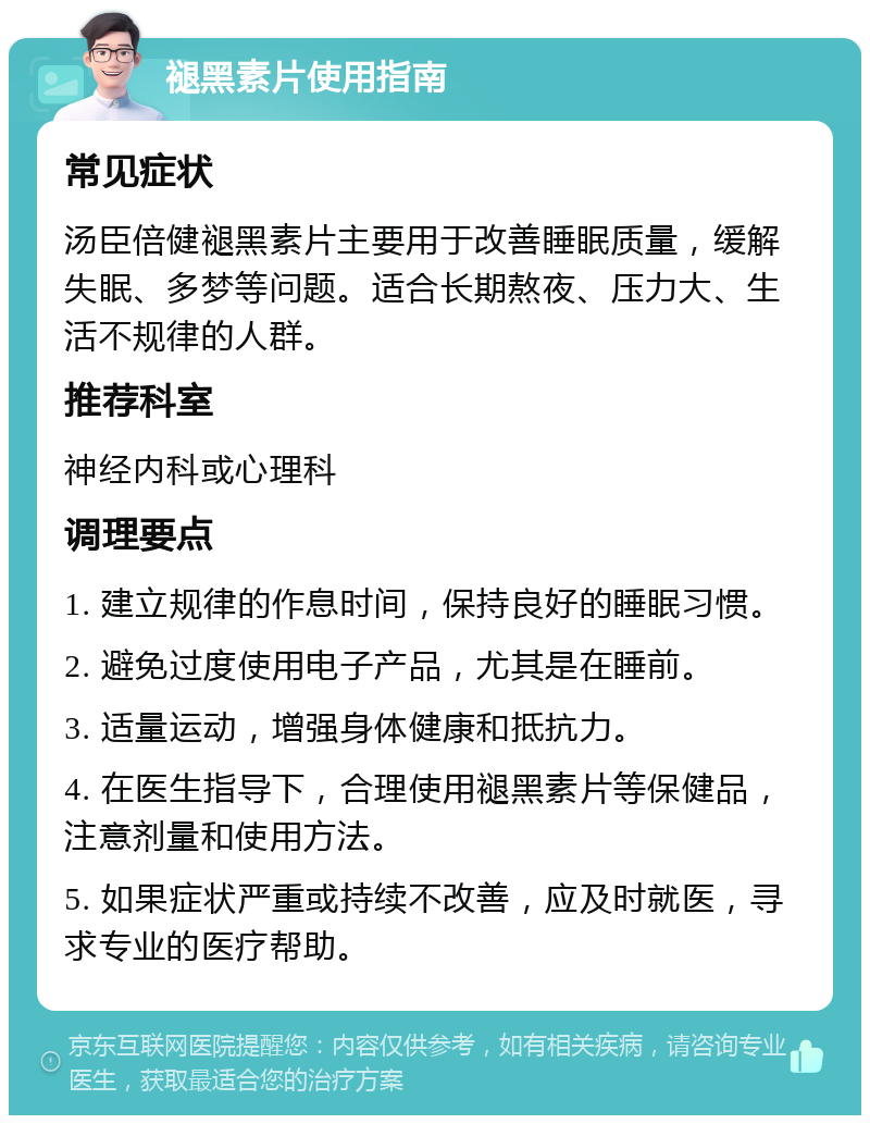 褪黑素片使用指南 常见症状 汤臣倍健褪黑素片主要用于改善睡眠质量，缓解失眠、多梦等问题。适合长期熬夜、压力大、生活不规律的人群。 推荐科室 神经内科或心理科 调理要点 1. 建立规律的作息时间，保持良好的睡眠习惯。 2. 避免过度使用电子产品，尤其是在睡前。 3. 适量运动，增强身体健康和抵抗力。 4. 在医生指导下，合理使用褪黑素片等保健品，注意剂量和使用方法。 5. 如果症状严重或持续不改善，应及时就医，寻求专业的医疗帮助。